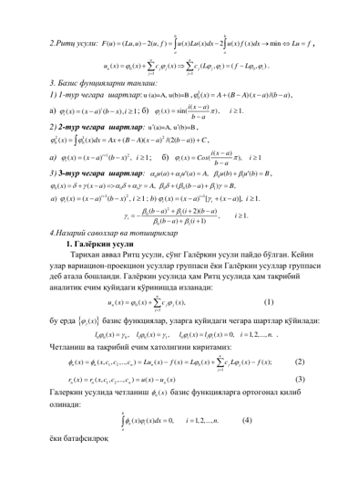 2.Ритц усули: 
( )
(
, )
2( , )
( )
( )
2
( ) ( )
min
b
b
a
a
F u
Lu u
u f
u x Lu x dx
u x f x dx
Lu
f









, 
0
0
1
1
( )
( )
( )
(
,
)
(
,
)
n
n
n
j
j
j
j
i
i
j
j
u
x
x
c
x
c L
f
L


 
 









. 
3. Базис фунцияларни танлаш: 
1) 1-тур чегара  шартлар: u (a)=A, u(b)=B ,
1
0( )
(
)(
)/(
)
x
A
B
A x
a
b
a






,   
а)
( )
(
) (
),
1
i
i x
x
a
b
x i




 ; б)
(
)
( )
sin(
),
1.
i
i x
a
x
i
b
a






 
2) 2-тур чегара  шартлар: u (a)=A, u (b)=B


, 
2
1
2
0
0
( )
( )
(
)(
) /(2(
))
x
x dx
Ax
B
A x
a
b
a
C

 







,                
а)
1
2
( )
(
)
(
) ,
1
i
i x
x
a
b
x
i





 ;     б)
(
)
( )
(
),
1
i
i x
a
x
Cos
i
b
a






 
3) 3-тур чегара  шартлар:  
0
1
0
1
( )
( )
,
( )
( )
u a
u a
A
u b
u b
B










, 
0
0
1
0
0
1
( )
(
)
,
(
(
)
)
,
x
x
a
A
b
a
B



 
 
 

 










 
1
2
)
( )
(
)
(
) ,
1;
i
i
a
x
x
a
b
x
i






1
)
( )
(
) [
(
)],
1.
i
i
i
b
x
x
a
x
a
i

 





 
2
0
1
0
1
(
)
(
2)(
) ,
1.
(
)
(
1)
i
b
a
i
b
a
i
b
a
i









 




 
4.Назарий саволлар ва топшириклар 
    1. Галёркин усули 
Тарихан аввал Ритц усули, сўнг Галёркин усули пайдо бўлган. Кейин 
улар вариацион-проекцион усуллар группаси ёки Галёркин усуллар группаси 
деб атала бошланди. Галёркин усулида ҳам Ритц усулида ҳам тақрибий 
аналитик ечим қуйидаги кўринишда изланади: 
,)
(
( )
)
(
1
0




n
j
j
j
n
x
c
x
x
u


                                      (1) 
бу ерда 
( )
j x
 базис функциялар, уларга қуйидаги чегара шартлар қўйилади: 
0
0
0
1
0
1
0
( )
,
( )
,
( )
( )
0,
1,2,..., .
i
i
i
l
x
l
x
l
x
l
x
i
n











. 
Четланиш ва тақрибий ечим хатолигини киритамиз: 
1
2
0
1
( )
( ,
,
,..,
)
( )
( )
( )
( )
( );
n
n
n
n
n
j
j
j
x
x c c
c
Lu
x
f x
L
x
c L
x
f x












           (2) 
1
2
( )
( ,
,
,..,
)
( )
( )
n
n
n
n
r x
r x c c
c
u x
u
x



                                                    (3) 
Галеркин усулида четланиш 
( )
n x
 базис функцияларга ортогонал қилиб 
олинади: 
( )
( )
0,
1,2,..., .
b
n
i
a
x
x dx
i
n





          (4) 
ёки батафсилроқ 
