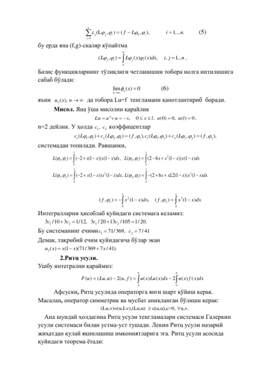 j
0
1
c (L
,
)
(
,
),
1,... .
n
j
i
i
j
f
L
i
n
 
 





       (5) 
бу ерда яна (f,g)-скаляр кўпайтма 
(
,
)
( )
( )
,
,
1,..
b
j
i
j
i
a
L
L
x
x dx
i j
n
 





. 
Базис функцияларнинг тўлиқлиги четланишни тобора нолга интилишига 
сабаб бўлади: 
lim
( )
0
n
n
x


              (6)  
яъни  
un ( ),
x
n    да тобора Lu=f  тенгламани қанотлантириб  боради. 
Мисол. Яна ўша мисолни қарайлик 
''
,
0
,
(0)
0,
( )
0
Lu
u
u
x
x
l u
u l


 



 . 
n=2 дейлик. У ҳолда 
1
2
c ,
c  коэффицентлар  
1
1
1
2
2
1
1
1
1
2
2
2
2
2
(
,
)
(
,
)
( ,
),
(
,
)
(
,
)
( ,
),
c L
c L
f
c L
c L
f
 
 

 
 





 
системадан топилади. Равшанки, 
1
1
2
1
1
2
1
0
0
1
1
2
2
1
2
2
1
0
0
( ,
)
( 2
(1
)) (1
)
,
(
,
)
(2 6
(1
)) (1
)
( ,
)
( 2
(1
))
(1
)
,
(
,
)
(2
6
2(1
))
(1
)
L
x
x x
x dx
L
x
x
x x
x dx
L
x
x x
x dx L
x
xL
x x
x dx
 
 
 
 

 








 


 








 
x dx
x
f
x dx
x
f
)
1(
)
( ,
,
)
1(
)
,
(
1
0
3
2
1
0
2
1



 




 
Интегралларни ҳисоблаб қуйидаги системага келамиз:  
1
2
1
2
3
/10
3
1/12, 3
/ 20 13
/105
1/ 20.
c
c
c
c




 
Бу системанинг ечими
1
2
71/369,
7/ 41
c
c


 
Демак, тақрибий ечим қуйидагича бўлар экан 
2( )
(1
)(71/369
7 / 41).
u
x
x
x
x



 
    2.Ритц усули. 
Ушбу интегрални қараймиз: 

 



b
a
b
a
u x f x dx
u x Lu x dx
u f
Lu u
F u
( ) ( )
2
( )
( )
)
2( ,
, )
(
( )
 
Афсуски, Ритц усулида операторга янги шарт қўйиш керак. 
Масалан, оператор симметрик ва мусбат аниқланган бўлиши керак: 
(Lu,v)=(u,Lv),(Lu,u) 
 с(u,u),c>0, u,v. 

 
Ана шундай ҳолдагина Ритц усули тенгламалари системаси Галеркин 
усули системаси билан устма-уст тушади. Лекин Ритц усули назарий 
жиҳатдан қулай яқинлашиш имкониятларига эга. Ритц усули асосида 
қуйидаги теорема ётади: 
