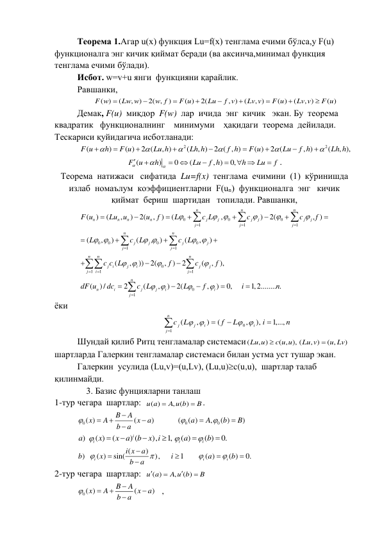 Теорема 1.Агар u(x) функция Lu=f(x) тенглама ечими бўлса,у F(u) 
функционалга энг кичик қиймат беради (ва аксинча,минимал функция 
тенглама ечими бўлади). 
Исбот. w=v+u янги  функцияни қарайлик.  
Равшанки, 
( )
(
,
)
2( ,
)
( )
2(
, )
(
, )
( )
(
, )
( )
F w
Lw w
w f
F u
Lu
f v
Lv v
F u
Lv v
F u









 
Демак, F(u)  миқдор  F(w)  лар  ичида  энг  кичик   экан. Бу  теорема  
квадратик   функционалнинг    минимуми    ҳақидаги  теорема  дейилади. 
Тескариси қуйидагича исботланади: 
2
2
(
)
( )
2 (
, )
(
, )
2 ( , )
( )
2 (
, )
(
, ),
F u
h
F u
Lu h
Lh h
f h
F u
Lu
f h
Lh h















(
)
0
(
, )
0,
F u
h
Lu
f h
h
Lu
f









 

. 
Теорема  натижаси   сифатида  Lu=f(x)  тенглама  ечимини  (1)  кўринишда  
излаб  номаълум  коэффициентларни  F(un)  функционалга  энг   кичик  
қиймат  бериш  шартидан   топилади. Равшанки, 
0
0
0
1
1
1
0
0
0
0
1
1
0
1
1
1
0
1
(
)
(
,
)
2(
,
)
(
,
)
2(
, )
(
,
)
(
,
)
(
,
)
(
,
))
2(
,
)
2
(
,
),
(
) /
2
(
,
)
2(
,
)
n
n
n
n
n
n
n
j
j
j
j
j
j
j
j
j
n
n
j
j
j
j
j
j
n
n
n
j
i
j
i
j
j
j
i
j
n
n
i
j
j
i
i
j
F u
Lu u
u
f
L
c L
c
c
f
L
c L
c L
c c L
f
c
f
dF u
dc
c L
L
f






 
 
 
 


 





































0,
1,2........ .
i
n


 
ёки  
n
i
L
f
L
c
i
i
j
n
j
j
1,...,
),
,
(
)
,
(
0
1





 
 
 
Шундай қилиб Ритц тенгламалар системаси(
, )
( , ), (
, )
( ,
)
Lu u
c u u
Lu v
u Lv


 
шартларда Галеркин тенгламалар системаси билан устма уст тушар экан. 
 
Галеркин  усулида (Lu,v)=(u,Lv), (Lu,u)c(u,u),  шартлар талаб  
қилинмайди. 
    3. Базис фунцияларни танлаш 
1-тур чегара  шартлар:  ( )
, ( )
u a
A u b
B


. 
0
0
0
( )
(
)
(
( )
,
( )
)
B
A
x
A
x
a
a
A
b
B
b
a










 
)
( )
(
) (
),
1,
( )
( )
0.
i
i
i
i
a
x
x
a
b
x i
a
b









 
(
)
)
( )
sin(
),
1
( )
( )
0.
i
i
i
i x
a
b
x
i
a
b
b
a










 
2-тур чегара  шартлар:  
( )
,
( )
u a
A u b
B




 
0( )
(
)
B
A
x
A
x
a
b
a






, 
