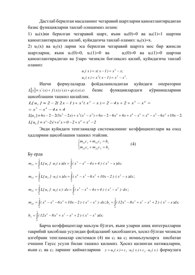 Дастлаб берилган масаланинг чегаравий шартларни қаноатлантирадиган 
базис функцияларни танлаб олишимиз лозим:  
1) u0(x)ни берилган чегаравий шарт, яъни u0(0)0 ва u0(1)1 шартни 
қаноатлантирадиган қилиб, қуйидагича танлаб оламиз: u0(x)x. 
2) u1(x) ва u2(x) ларни эса берилган чегаравий шартга мос бир жинсли 
шартларни, яъни u1(0)0, u1(1)0 ва   u2(0)0 ва u2(1)0 шартни 
қаноатлантирадиган ва ўзаро чизиқли боғлиқсиз қилиб, қуйидагича танлаб 
оламиз: 
x .
x
1)
x ( x
( x )
u
x;
x
1)
(x x
( x )
u
2
3
2
2
2
1








 
Ишчи 
формулаларда 
фойдаланиладиган 
қуйидаги 
операторни 
 
( ) ( )
( ) ( )
)
(
'
''
q x y x
f x y x
y x
L y



 
базис 
функциялардаги 
кўринишларини 
щисоблашни ташкил қилайлик. 
 
.2
10
6
4
6
2
6
)
(
2 )
2(3
2
6
]
[
2
5
6
5
6
2
2
3
3
2
2

















x
x
x
x
x
x
x
x
x
x
x
x
x
x
x
L u
 
2
x
x
2
0
x x
2 'x
''x
L[u ]
2
4
3
0








 
Энди қуйидаги тенгламалар системасининг коэффициентлари ва озод 
ҳадларини щисоблашни ташкил этайлик. 







2
2
22
1
21
1
2
12
1
11
b
m c
c
m
b
m c
m c
 
 
(4) 
Бу ерда  










1
0
1
0
2
4
5
1
1
11
x )dx;
4 ) ( x
4x
x
( x
L[u ] u ( x )dx
m
 











1
0
1
0
2
2
5
6
1
2
12
x )dx
2 ) ( x
10x
6x
x
( x
L[u ] u ( x )dx
m
; 












1
0
1
0
2
3
4
5
2
1
21
x ) dx
4 ) ( x
4x
x
( x
L[u ] u ( x ) dx
m
; 









1
0
2
3
2
5
6
22
x ) dx
2 ) ( x
10x
6x
x
( x
m
;
x )dx;
2 ) ( x
x
x
8x
(12x
b
2
1
0
2
7
3
2
1






 
 
x )dx;
2 ) ( x
x
x
8x
(12x
b
2
3
1
0
2
7
3
2
2






 
 
Барча коэффицентлар маълум бўлгач, яъни уларни аниқ интегралларни 
тақрибий ҳисоблаш усулидан фойдаланиб ҳисоблангач, ҳосил бўлган чизиқли 
алгебраик тенгламалар системаси (4) ни c1 ва c2 номаълумларга  нисбатан 
ечишни Гаусс усули билан ташкил қиламиз. Ҳосил қилинган натижаларни, 
яъни c1 ва c2 ларнинг қийматларини  
u ( x )
c
u ( x )
c
u ( x )
y
2
2
1
1
0





 формулага 
4
4x
x
x
x
x
2
4x
2
x )
x ( x
1)
2( 2x
2
[u ]
L
4
5
4
5
2
3
1















