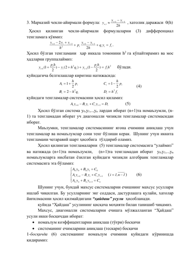 3. Марказий чекли-айирмали формула: 
h
y
y
y
i
i
x i
2
1
1
,

 

 , хатолик даражаси  0(h) 
  Ҳосил 
қилинган 
чекли-айирмали 
формулаларни 
(3) 
дифференциал 
тенгламага қўямиз: 
  
i
i
i
i
i
i
i
i
i
f
q y
h
y
p y
h
y
y
y










2
2
1
1
2
1
1
. 
Ҳосил бўлган тенгламани  ҳар иккала томонини h2 га кўпайтирамиз ва мос 
ҳадларни группалаймиз: 
 
2
1
2
1
2 )
1(
)
(2
2 )
1(
f h
p h
y
h q
y
p h
y
i
i
i
i
i
i
i








     бўлади.  
қуйидагича белгилашлар киритиш натижасида: 
i
i
i
i
h q
B
h p
A
2
2
2
1


 
  
 
i
i
i
i
h f
D
h p
C
2
2
1

 
  
(4) 
қуйидаги тенгламалар системасини ҳосил қиламиз: 
i
i
i
i
i
i i
D
C y
B y
A y





1
1
 
 
(5) 
Ҳосил бўлган система y0,y1,..,yn лардан иборат (n1)та номаълумли, (n-
1) та тенгламадан иборат уч диагоналли чизиқли тенгламалар системасидан 
иборат. 
Маълумки, тенгламалар системасининг ягона ечимини аниқлаш учун 
тенгламалар ва номаълумлар сони тенг бўлиши керак.  Шунинг учун иккита 
тенгламани чегаравий шарт ҳисобига  тўлдириб оламиз.  
Ҳосил қилинган тенгламаларни  (5) тенгламалар системасига “улаймиз” 
ва натижада (n1)та номаълумли,   (n1)та тенгламадан иборат  y0,y1,..,yn 
номаълумларга нисбатан ёзилган қуйидаги чизиқли алгебраик тенгламалар 
системасига эга бўламиз: 












n
n
n
n
n
i
i
i
i
i
i
C
B y
y
A
C y
B y
y
A
C
B y
y
A
1
1
1
0
1
0
0
0
    (
1
,1 n
i


) 
(6) 
Шунинг учун, бундай махсус системаларни ечишнинг махсус усуллари 
ишлаб чиқилган. Бу усулларнинг энг соддаси, дастурлашга қулайи, хатолар 
йиғилмасини ҳосил қилмайдигани “ҳайдаш” усули  ҳисобланади. 
қуйида “Ҳайдаш” усулининг қисқача моҳияти билан танишиб чиқамиз. 
Махсус, диагоналли системаларни ечишга мўлжалланган “Ҳайдаш” 
усули икки босқичдан иборат: 
 номаълум коэффицентларни аниқлаш (тўғри) босқичи 
 системанинг ечимларини аниқлаш (тескари) босқичи 
1-босқичда (6) системанинг номаълум ечимини қуйидаги кўринишда 
қидирамиз: 
