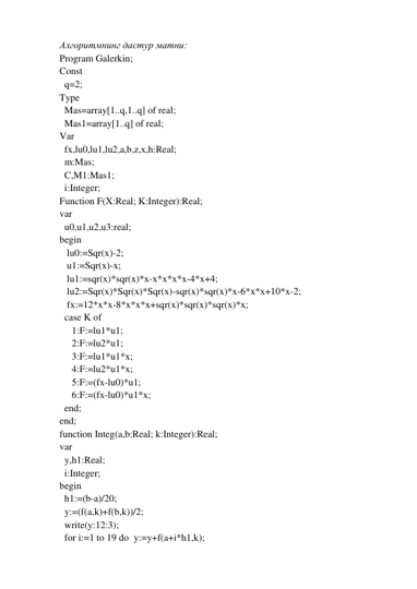 Алгоритмнинг дастур матни: 
Program Galerkin; 
Const 
  q=2; 
Type 
  Mas=array[1..q,1..q] of real; 
  Mas1=array[1..q] of real; 
Var 
  fx,lu0,lu1,lu2,a,b,z,x,h:Real; 
  m:Mas; 
  C,M1:Mas1; 
  i:Integer; 
Function F(X:Real; K:Integer):Real; 
var 
  u0,u1,u2,u3:real; 
begin 
   lu0:=Sqr(x)-2; 
   u1:=Sqr(x)-x; 
   lu1:=sqr(x)*sqr(x)*x-x*x*x*x-4*x+4; 
   lu2:=Sqr(x)*Sqr(x)*Sqr(x)-sqr(x)*sqr(x)*x-6*x*x+10*x-2; 
   fx:=12*x*x-8*x*x*x+sqr(x)*sqr(x)*sqr(x)*x; 
  case K of 
     1:F:=lu1*u1; 
     2:F:=lu2*u1; 
     3:F:=lu1*u1*x; 
     4:F:=lu2*u1*x; 
     5:F:=(fx-lu0)*u1; 
     6:F:=(fx-lu0)*u1*x; 
  end; 
end; 
function Integ(a,b:Real; k:Integer):Real; 
var 
  y,h1:Real; 
  i:Integer; 
begin 
  h1:=(b-a)/20; 
  y:=(f(a,k)+f(b,k))/2; 
  write(y:12:3); 
  for i:=1 to 19 do y:=y+f(a+i*h1,k); 
