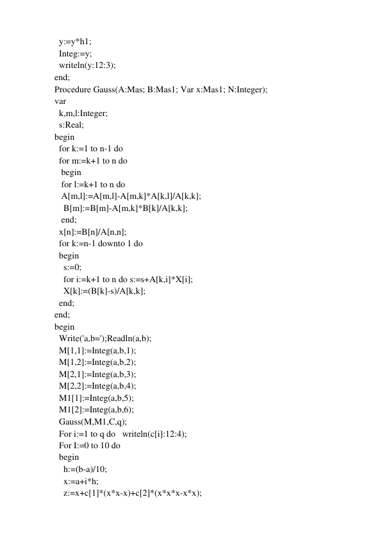   y:=y*h1; 
  Integ:=y; 
  writeln(y:12:3); 
end; 
Procedure Gauss(A:Mas; B:Mas1; Var x:Mas1; N:Integer); 
var 
  k,m,l:Integer; 
  s:Real; 
begin 
  for k:=1 to n-1 do 
  for m:=k+1 to n do 
   begin 
   for l:=k+1 to n do 
   A[m,l]:=A[m,l]-A[m,k]*A[k,l]/A[k,k]; 
    B[m]:=B[m]-A[m,k]*B[k]/A[k,k]; 
   end; 
  x[n]:=B[n]/A[n,n]; 
  for k:=n-1 downto 1 do 
  begin 
    s:=0; 
    for i:=k+1 to n do s:=s+A[k,i]*X[i]; 
    X[k]:=(B[k]-s)/A[k,k]; 
  end; 
end; 
begin 
  Write('a,b=');Readln(a,b); 
  M[1,1]:=Integ(a,b,1); 
  M[1,2]:=Integ(a,b,2); 
  M[2,1]:=Integ(a,b,3); 
  M[2,2]:=Integ(a,b,4); 
  M1[1]:=Integ(a,b,5); 
  M1[2]:=Integ(a,b,6); 
  Gauss(M,M1,C,q); 
  For i:=1 to q do   writeln(c[i]:12:4); 
  For I:=0 to 10 do 
  begin 
    h:=(b-a)/10; 
    x:=a+i*h; 
    z:=x+c[1]*(x*x-x)+c[2]*(x*x*x-x*x); 
