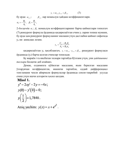 i 1
i 1
i 1
i
y
y







  
(7) 
бу ерда: 
i1
; 
i1
 лар номаълум ҳайдаш коэффициентлари.  
n
n
A
B
A
B

 
1
0
0
1
,


, 
2-босқичда 
i
 ; 
1i  номаълум коэффицентларнинг барча қийматлари топилгач 
(7) реккурент формула ёрдамида қидирилаётган ечим yi ларни топиш мумкин, 
бу ерда ҳам реккурент формуланинг ишлаши учун дастлабки қиймат сифатида 
yn ни  аниқлаш лозим.  
n
n
n
n
n
n
n
B
A
B
C
y





 
 
қидирилаётган yn ҳисоблангач, 
i 1
i 1
i 1
i
y
y








 реккурент формуласи 
ёрдамида (yi) барча қолган ечимлар топилади. 
 
Бу жараён i га нисбатан тескари тартибда бўлгани учун, уни ҳайдашнинг 
тескари босқичи деб атаймиз. 
 
Демак, олдимизга қўйилган масалани, яъни берилган масалани 
ўзгарувчан 
коэффицентли, 
иккинчи 
тартибли, 
оддий 
дифференциал 
тенгламани чекли айирмали формулалар ёрдамида сонли-тақрибий  усулда 
ечиш учун ишчи алгоритм ҳосил қилдик.  
 
