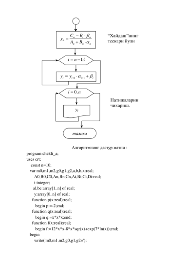  
 
Алгоритмнинг дастур матни : 
program chekli_a; 
uses crt; 
    const n=10; 
   var m0,m1,m2,g0,g1,g2,a,b,h,x:real; 
       A0,B0,C0,An,Bn,Cn,Ai,Bi,Ci,Di:real; 
       i:integer; 
      al,be:array[1..n] of real; 
       y:array[0..n] of real; 
     function p(x:real):real; 
        begin p:=-2;end; 
     function q(x:real):real; 
        begin q:=x*x*x;end; 
     function f(x:real):real; 
        begin f:=12*x*x-8*x*sqr(x)+exp(7*ln(x));end; 
   begin 
       write('m0,m1,m2,g0,g1,g2='); 
 
n
n
n
n
i
n
n
B
A
B
C
y







 
i  n  0,1
 
1
1
1






i
i
i
i
y
y


 
n
i
 ,0
 
yi 
тамом 
1 
“Хайдаш”нинг 
тескари йули 
Натижаларни 
чикариш. 
