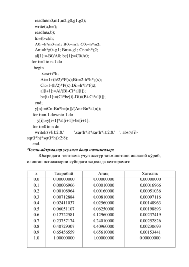        readln(m0,m1,m2,g0,g1,g2); 
       write('a,b='); 
       readln(a,b); 
       h:=(b-a)/n; 
       A0:=h*m0-m1; B0:=m1; C0:=h*m2; 
       An:=h*g0+g1; Bn:=-g1; Cn:=h*g2; 
       al[1]:=-B0/A0; be[1]:=C0/A0; 
    for i:=1 to n-1 do 
      begin 
             x:=a+i*h; 
            Ai:=1+(h/2)*P(x);Bi:=2-h*h*q(x); 
            Ci:=1-(h/2)*P(x);Di:=h*h*f(x); 
            al[i+1]:=Ai/(Bi-Ci*al[i]); 
            be[i+1]:=(Ci*be[i]-Di)/(Bi-Ci*al[i]); 
       end; 
       y[n]:=(Cn-Bn*be[n])/(An+Bn*al[n]); 
     for i:=n-1 downto 1 do 
         y[i]:=y[i+1]*al[i+1]+be[i+1]; 
     for i:=0 to n do 
       writeln(y[i]:2:8,'         ',sqr(h*i)*sqr(h*i):2:8,'    ', abs(y[i]-
sqr(i*h)*sqr(i*h)):2:8); 
     end. 
Чекли-айирмалар усулига доир натижалар: 
Юқоридаги  тенглама учун дастур таъминотини ишлатиб кўриб,  
олинган натижаларни куйидаги жадвалда келтирамиз: 
 
x 
Тақрибий 
Аниқ 
Хатолик 
0.0 
0.1 
0.2 
0.3 
0.4 
0.5 
0.6 
0.7 
0.8 
0.9 
1.0 
0.00000000 
0.00006966 
0.00108964 
0.00712884 
0.02411037 
0.06051107 
0.12722581 
0.23757174 
0.40729307 
0.65456559 
1.00000000 
 
0.00000000 
0.00010000 
0.00160000 
0.00810000 
0.02560000 
0.06250000 
0.12960000 
0.24010000 
0.40960000 
0.65610000 
1.00000000 
 
0.00000000 
0.00016966 
0.00051036 
0.00097116 
0.00148963 
0.00198893 
0.00237419 
0.00252826 
0.00230693 
0.00153441 
0.00000000 
