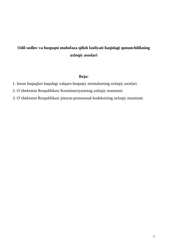 Odil sudlov va huquqni muhofaza qilish faoliyati haqidagi qonunchilikning
axloqiy asoslari
Reja:
1. Inson huquqlari haqidagi xalqaro-huquqiy normalarning axloqiy asoslari.
2. O’zbekiston Respublikasi Konstitutsiyasining axloqiy mazmuni.
3. O’zbekiston Respublikasi jinoyat-protsessual kodeksining axloqiy mazmuni. 
1

