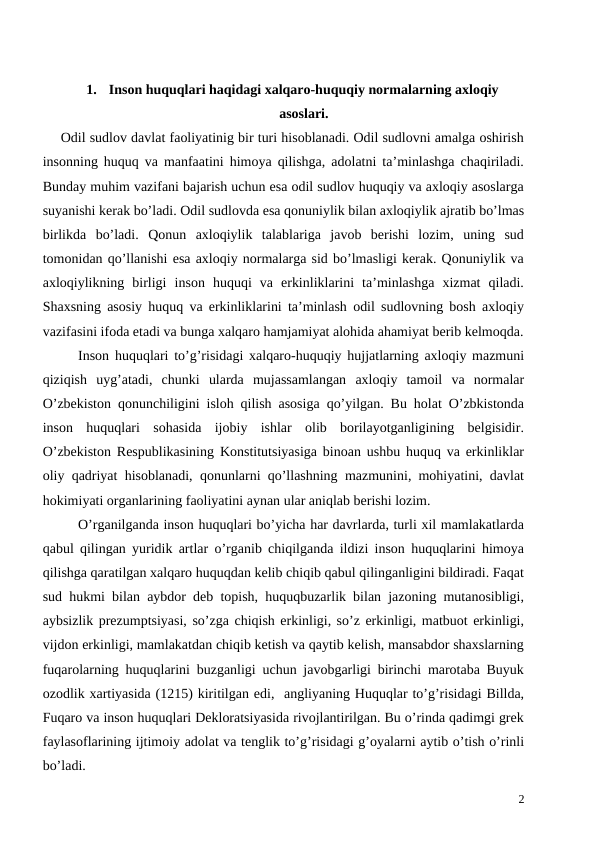 1.
Inson huquqlari haqidagi xalqaro-huquqiy normalarning axloqiy
asoslari.
Odil sudlov davlat faoliyatinig bir turi hisoblanadi. Odil sudlovni amalga oshirish
insonning huquq va manfaatini himoya qilishga, adolatni ta’minlashga chaqiriladi.
Bunday muhim vazifani bajarish uchun esa odil sudlov huquqiy va axloqiy asoslarga
suyanishi kerak bo’ladi. Odil sudlovda esa qonuniylik bilan axloqiylik ajratib bo’lmas
birlikda  bo’ladi.  Qonun  axloqiylik  talablariga  javob  berishi  lozim,  uning  sud
tomonidan qo’llanishi esa axloqiy normalarga sid bo’lmasligi kerak. Qonuniylik va
axloqiylikning  birligi  inson  huquqi  va  erkinliklarini  ta’minlashga  xizmat  qiladi.
Shaxsning asosiy huquq va erkinliklarini ta’minlash odil sudlovning bosh axloqiy
vazifasini ifoda etadi va bunga xalqaro hamjamiyat alohida ahamiyat berib kelmoqda.
 
Inson huquqlari to’g’risidagi xalqaro-huquqiy hujjatlarning axloqiy mazmuni
qiziqish  uyg’atadi,  chunki  ularda  mujassamlangan  axloqiy  tamoil  va  normalar
O’zbekiston qonunchiligini isloh qilish asosiga qo’yilgan. Bu holat O’zbkistonda
inson  huquqlari  sohasida  ijobiy  ishlar  olib  borilayotganligining  belgisidir.
O’zbekiston Respublikasining Konstitutsiyasiga binoan ushbu huquq va erkinliklar
oliy qadriyat hisoblanadi, qonunlarni qo’llashning mazmunini, mohiyatini, davlat
hokimiyati organlarining faoliyatini aynan ular aniqlab berishi lozim. 
O’rganilganda inson huquqlari bo’yicha har davrlarda, turli xil mamlakatlarda
qabul qilingan yuridik artlar o’rganib chiqilganda ildizi inson huquqlarini himoya
qilishga qaratilgan xalqaro huquqdan kelib chiqib qabul qilinganligini bildiradi. Faqat
sud hukmi bilan aybdor deb topish, huquqbuzarlik bilan jazoning mutanosibligi,
aybsizlik prezumptsiyasi, so’zga chiqish erkinligi, so’z erkinligi, matbuot erkinligi,
vijdon erkinligi, mamlakatdan chiqib ketish va qaytib kelish, mansabdor shaxslarning
fuqarolarning huquqlarini buzganligi uchun javobgarligi birinchi marotaba Buyuk
ozodlik xartiyasida (1215) kiritilgan edi,  angliyaning Huquqlar to’g’risidagi Billda,
Fuqaro va inson huquqlari Dekloratsiyasida rivojlantirilgan. Bu o’rinda qadimgi grek
faylasoflarining ijtimoiy adolat va tenglik to’g’risidagi g’oyalarni aytib o’tish o’rinli
bo’ladi. 
2
