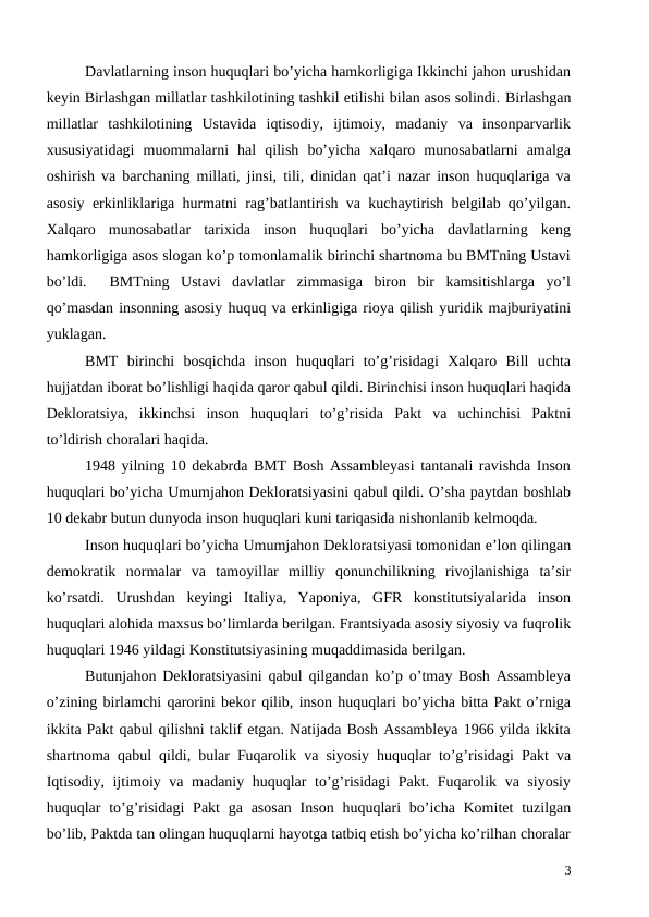 Davlatlarning inson huquqlari bo’yicha hamkorligiga Ikkinchi jahon urushidan
keyin Birlashgan millatlar tashkilotining tashkil etilishi bilan asos solindi. Birlashgan
millatlar  tashkilotining  Ustavida  iqtisodiy,  ijtimoiy,  madaniy  va  insonparvarlik
xususiyatidagi  muommalarni  hal  qilish  bo’yicha  xalqaro  munosabatlarni  amalga
oshirish va barchaning millati, jinsi, tili, dinidan qat’i nazar inson huquqlariga va
asosiy erkinliklariga hurmatni rag’batlantirish va kuchaytirish belgilab qo’yilgan.
Xalqaro  munosabatlar  tarixida  inson  huquqlari  bo’yicha  davlatlarning  keng
hamkorligiga asos slogan ko’p tomonlamalik birinchi shartnoma bu BMTning Ustavi
bo’ldi.   BMTning  Ustavi  davlatlar  zimmasiga  biron  bir  kamsitishlarga  yo’l
qo’masdan insonning asosiy huquq va erkinligiga rioya qilish yuridik majburiyatini
yuklagan.  
BMT  birinchi  bosqichda  inson  huquqlari  to’g’risidagi  Xalqaro  Bill  uchta
hujjatdan iborat bo’lishligi haqida qaror qabul qildi. Birinchisi inson huquqlari haqida
Dekloratsiya,  ikkinchsi  inson  huquqlari  to’g’risida  Pakt  va  uchinchisi  Paktni
to’ldirish choralari haqida.
1948 yilning 10 dekabrda BMT Bosh Assambleyasi tantanali ravishda Inson
huquqlari bo’yicha Umumjahon Dekloratsiyasini qabul qildi. O’sha paytdan boshlab
10 dekabr butun dunyoda inson huquqlari kuni tariqasida nishonlanib kelmoqda. 
Inson huquqlari bo’yicha Umumjahon Dekloratsiyasi tomonidan e’lon qilingan
demokratik  normalar  va  tamoyillar  milliy  qonunchilikning  rivojlanishiga  ta’sir
ko’rsatdi.  Urushdan  keyingi  Italiya,  Yaponiya,  GFR  konstitutsiyalarida  inson
huquqlari alohida maxsus bo’limlarda berilgan. Frantsiyada asosiy siyosiy va fuqrolik
huquqlari 1946 yildagi Konstitutsiyasining muqaddimasida berilgan. 
Butunjahon Dekloratsiyasini qabul qilgandan ko’p o’tmay Bosh Assambleya
o’zining birlamchi qarorini bekor qilib, inson huquqlari bo’yicha bitta Pakt o’rniga
ikkita Pakt qabul qilishni taklif etgan. Natijada Bosh Assambleya 1966 yilda ikkita
shartnoma qabul qildi, bular Fuqarolik va siyosiy huquqlar to’g’risidagi Pakt va
Iqtisodiy, ijtimoiy va madaniy huquqlar to’g’risidagi  Pakt. Fuqarolik va siyosiy
huquqlar  to’g’risidagi  Pakt  ga asosan  Inson  huquqlari  bo’icha Komitet  tuzilgan
bo’lib, Paktda tan olingan huquqlarni hayotga tatbiq etish bo’yicha ko’rilhan choralar
3
