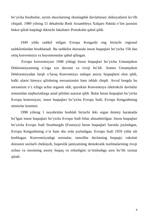 bo’yicha hisobotlar, ayrim shaxslarning shuningdek davlatlararo shikoyatlarni ko’rlb
chiqadi. 1989 yilning 15 dekabrida Bosh Assambleya Xalqaro Paktda o’lim jazosini
bekor qilish haqidagi ikkinchi fakultativ Protokolni qabul qildi. 
1949  yilda  tashkil  etilgan  Evropa  Kengashi  eng  birinchi  regional
tashkilotlardan hisoblanadi. Bu tashkilot doirasida inson huquqlari bo’yicha 150 dan
ortiq konventsiya va bayonnomalar qabul qilingan. 
     Evropa  konventsiyasi  1948  yildagi  Inson  huquqlari  bo’yicha  Umumjahon
Dekloratsiyasining  o’ziga  xos  davomi  va  rivoji  bo’ldi.  Ammo  Umumjahon
Dekloratsiyadan farqli o’laroq Konventsiya nafaqat asosiy huquqlarni elon qildi,
balki ularni himoya qilishning mexanizmini ham ishlab chiqdi. Avval bosgda bu
mexanizm o’z ichiga uchta organni oldi, qaysikim Konventsiya ishtirokchi davlatlar
tomonidan majburiatlarga amal qilishni nazorat qildi. Bular Inson huquqlari bo’yicha
Evropa komissiyasi, inson huquqlari bo’yicha Evropa Sudi, Evropa Kengashining
minisrlar komiteti. 
1998  yilning  1  noyabridan  boshlab  birinchi  ikki  organ  doimiy  harakatda
bo’lgan inson huquqlari bo’yicha Evropa Sudi bilan almashtirilgan. Inson huquqlari
bo’yicha Evropa Sudi Strasburgda (Fransiya) Inson huquqlari Saroida joylashgan,
Evropa Kengashining o’zi ham shu erda joylashgan. Evropa Sudi 1959 yilda ish
boshlagan.  Konventsiyadagi  normalar,  tamoillar  davlatning  huquqiy  vakolati
doirasini sezilarli cheklaydi, fuqarolik jamiyatining demokratik tuzilmalarining rivoji
uchun va insonning asosiy huquq va erkinligini ta’minlashga asos bo’lib xizmat
qiladi.
4
