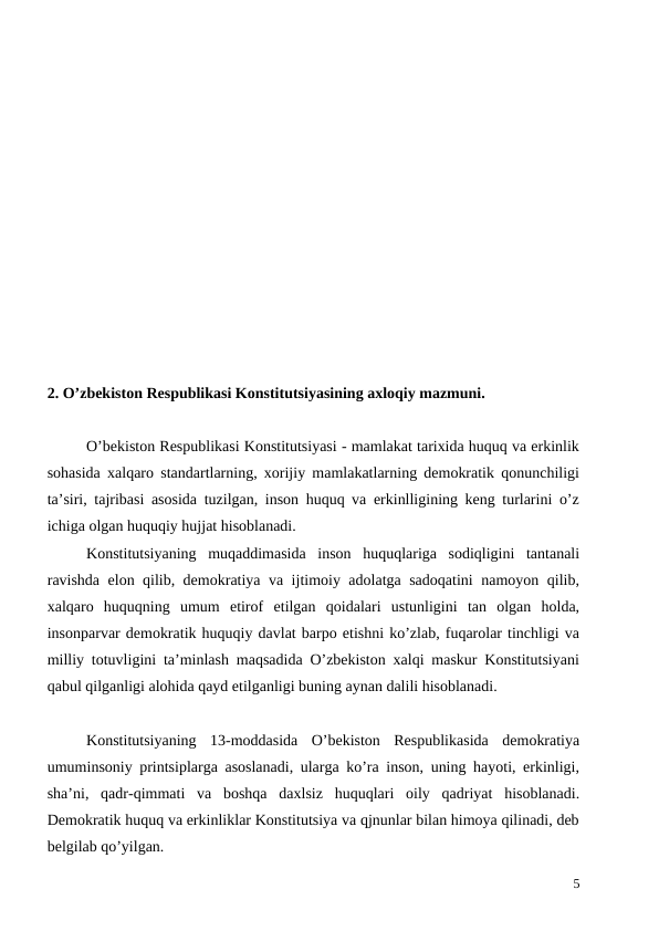 2. O’zbekiston Respublikasi Konstitutsiyasining axloqiy mazmuni.
O’bekiston Respublikasi Konstitutsiyasi - mamlakat tarixida huquq va erkinlik
sohasida xalqaro standartlarning, xorijiy mamlakatlarning demokratik qonunchiligi
ta’siri, tajribasi asosida tuzilgan, inson huquq va erkinlligining keng turlarini o’z
ichiga olgan huquqiy hujjat hisoblanadi. 
Konstitutsiyaning  muqaddimasida  inson  huquqlariga  sodiqligini  tantanali
ravishda elon qilib, demokratiya va ijtimoiy adolatga sadoqatini namoyon qilib,
xalqaro  huquqning  umum  etirof  etilgan  qoidalari  ustunligini  tan  olgan  holda,
insonparvar demokratik huquqiy davlat barpo etishni ko’zlab, fuqarolar tinchligi va
milliy totuvligini ta’minlash maqsadida O’zbekiston xalqi maskur Konstitutsiyani
qabul qilganligi alohida qayd etilganligi buning aynan dalili hisoblanadi.  
Konstitutsiyaning  13-moddasida  O’bekiston  Respublikasida  demokratiya
umuminsoniy printsiplarga asoslanadi, ularga ko’ra inson, uning hayoti, erkinligi,
sha’ni,  qadr-qimmati  va  boshqa  daxlsiz  huquqlari  oily  qadriyat  hisoblanadi.
Demokratik huquq va erkinliklar Konstitutsiya va qjnunlar bilan himoya qilinadi, deb
belgilab qo’yilgan. 
5
