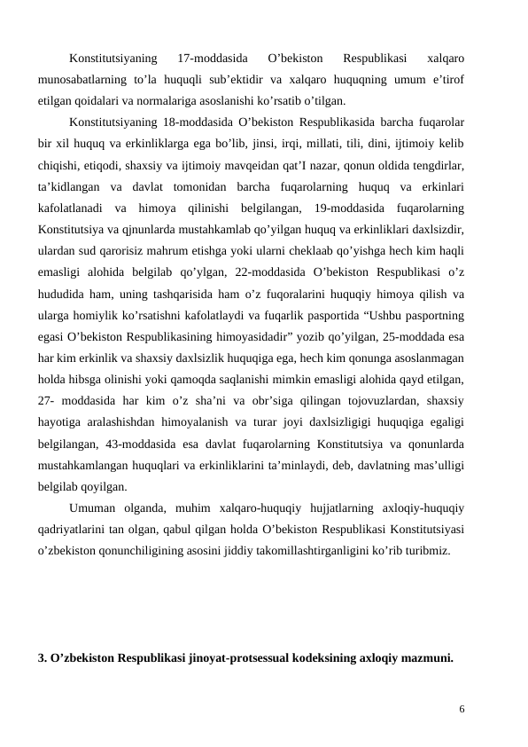 Konstitutsiyaning  17-moddasida  O’bekiston  Respublikasi  xalqaro
munosabatlarning  to’la  huquqli  sub’ektidir  va  xalqaro  huquqning  umum  e’tirof
etilgan qoidalari va normalariga asoslanishi ko’rsatib o’tilgan.
Konstitutsiyaning 18-moddasida O’bekiston Respublikasida barcha fuqarolar
bir xil huquq va erkinliklarga ega bo’lib, jinsi, irqi, millati, tili, dini, ijtimoiy kelib
chiqishi, etiqodi, shaxsiy va ijtimoiy mavqeidan qat’I nazar, qonun oldida tengdirlar,
ta’kidlangan  va  davlat  tomonidan  barcha  fuqarolarning  huquq  va  erkinlari
kafolatlanadi  va  himoya  qilinishi  belgilangan,  19-moddasida  fuqarolarning
Konstitutsiya va qjnunlarda mustahkamlab qo’yilgan huquq va erkinliklari daxlsizdir,
ulardan sud qarorisiz mahrum etishga yoki ularni cheklaab qo’yishga hech kim haqli
emasligi  alohida  belgilab  qo’ylgan,  22-moddasida  O’bekiston  Respublikasi  o’z
hududida ham, uning tashqarisida ham o’z fuqoralarini huquqiy himoya qilish va
ularga homiylik ko’rsatishni kafolatlaydi va fuqarlik pasportida “Ushbu pasportning
egasi O’bekiston Respublikasining himoyasidadir” yozib qo’yilgan, 25-moddada esa
har kim erkinlik va shaxsiy daxlsizlik huquqiga ega, hech kim qonunga asoslanmagan
holda hibsga olinishi yoki qamoqda saqlanishi mimkin emasligi alohida qayd etilgan,
27-  moddasida  har  kim  o’z  sha’ni  va  obr’siga  qilingan  tojovuzlardan,  shaxsiy
hayotiga aralashishdan  himoyalanish va turar joyi daxlsizligigi  huquqiga egaligi
belgilangan, 43-moddasida  esa  davlat  fuqarolarning Konstitutsiya  va qonunlarda
mustahkamlangan huquqlari va erkinliklarini ta’minlaydi, deb, davlatning mas’ulligi
belgilab qoyilgan.
 
Umuman  olganda,  muhim  xalqaro-huquqiy  hujjatlarning  axloqiy-huquqiy
qadriyatlarini tan olgan, qabul qilgan holda O’bekiston Respublikasi Konstitutsiyasi
o’zbekiston qonunchiligining asosini jiddiy takomillashtirganligini ko’rib turibmiz. 
3. O’zbekiston Respublikasi jinoyat-protsessual kodeksining axloqiy mazmuni. 
6
