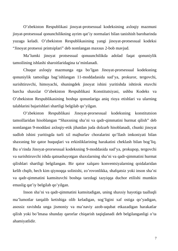 O’zbekiston Respublikasi  jinoyat-protsessual  kodeksining axloqiy mazmuni
jinyat-protsessual qonunchilikning ayrim qat’iy normalari bilan tanishish barobarinda
yuzaga  keladi.  O’zbekiston  Respublikasining  yangi  jinoyat-protsessual  kodeksi
“Jinoyat protsessi printsiplari” deb nomlangan maxsus 2-bob mavjud. 
Ma’lumki  jinoyat  protsessual  qonuunchilikda  adolad  faqat  qonuniylik
tamoilining ishlashi sharoitlaridagina ta’minlanadi. 
Chuqur  axloqiy  mazmunga  ega  bo’lgan  Jinoyat-prorsessual  kodeksning
qonuniylik  tamoiliga  bag’ishlangan  11-moddadasida  sud’ya,  prokuror,  tergovchi,
surishtiruvchi,  himoyachi,  shuningdek  jinoyat  ishini  yuritishda  ishtirok  etuvchi
barcha  shaxslar  O’zbekiston  Respublikasi  Konstitutsiyasi,  ushbu  Kodeks  va
O’zbekiston Respublikasining boshqa qonunlariga aniq rioya etishlari va ularning
talablarini bajarishlari shartligi belgilab qo’yilgan. 
O’zbekiston  Respublikasi  Jinoyat-prorsessual  kodeksning  konstitutsion
tamoillaridan hisoblangan “Shaxsning sha’ni va qadr-qimmatini hurmat qilish” deb
nomlangan 9-moddasi axloqiy-etik jihatdan juda dolzarb hisoblanadi, chunki jinoyat
sudlob ishini yuritisgda turli xil majburlav choralarini qo’llash imkoniyati bilan
shaxsning bir qator huquqlari va erkinliklarining harakatini cheklash bilan bog’liq.
Bu o’rinda Jinoyat-prorsessual kodeksning 9-moddasida sud’ya, prokupop, tergovchi
va surishtiruvchi ishda qatnashayotgan shaxslarning sha’ni va qadr-qimmatini hurmat
qilishlari shartligi belgilangan. Bir qator xalqaro konventsiyalarning qoidalaridan
kelib chqib, hech kim qiynoqqa solinishi, zo’rovonlikka, shafqatsiz yoki inson sha’ni
va qadr-qimmatini kamsituvchi boshqa tarzdagi tazyiqqa duchor etilishi mumkin
emaslig qat’iy belgilab qo’yilgan.
Inson sha’ni va qadr-qimmatini kamsitadigan, uning shaxsiy hayotiga taalluqli
ma’lumotlar  tarqalib  ketishiga  olib  keladigan,  sog’ligini  xaf  ostiga  qo’yadigan,
asossiz  ravishda unga jismoniy va ma’naviy azob-uqubat etkazadigan harakatlar
qilish yoki bo’lmasa shunday qarorlar chiqarish taqiqlanadi deb belgilanganligi o’ta
ahamiyatlidir.
7
