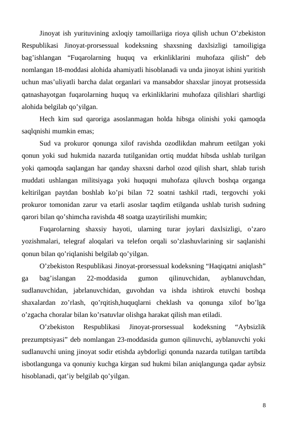 Jinoyat ish yurituvining axloqiy tamoillariiga rioya qilish uchun O’zbekiston
Respublikasi  Jinoyat-prorsessual  kodeksning  shaxsning  daxlsizligi  tamoiligiga
bag’ishlangan  “Fuqarolarning  huquq  va  erkinliklarini  muhofaza  qilish”  deb
nomlangan 18-moddasi alohida ahamiyatli hisoblanadi va unda jinoyat ishini yuritish
uchun mas’uliyatli barcha dalat organlari va mansabdor shaxslar jinoyat protsessida
qatnashayotgan fuqarolarning huquq va erkinliklarini muhofaza qilishlari shartligi
alohida belgilab qo’yilgan.
Hech kim sud qaroriga asoslanmagan holda hibsga olinishi yoki qamoqda
saqlqnishi mumkin emas; 
Sud va prokuror qonunga xilof ravishda ozodlikdan mahrum eetilgan yoki
qonun yoki sud hukmida nazarda tutilganidan ortiq muddat hibsda ushlab turilgan
yoki qamoqda saqlangan har qanday shaxsni darhol ozod qilish shart, shlab turish
muddati  ushlangan  militsiyaga  yoki  huquqni  muhofaza  qiluvch  boshqa  organga
keltirilgan  paytdan  boshlab  ko’pi  bilan  72  soatni  tashkil  rtadi,  tergovchi  yoki
prokuror tomonidan zarur va etarli asoslar taqdim etilganda ushlab turish sudning
qarori bilan qo’shimcha ravishda 48 soatga uzaytirilishi mumkin;
Fuqarolarning  shaxsiy  hayoti,  ularning  turar  joylari  daxlsizligi,  o’zaro
yozishmalari, telegraf aloqalari va telefon orqali so’zlashuvlarining sir saqlanishi
qonun bilan qo’riqlanishi belgilab qo’yilgan. 
O’zbekiston Respublikasi Jinoyat-prorsessual kodeksning “Haqiqatni aniqlash”
ga  bag’islangan  22-moddasida  gumon  qilinuvchidan,  ayblanuvchdan,
sudlanuvchidan,  jabrlanuvchidan,  guvohdan  va  ishda  ishtirok  etuvchi  boshqa
shaxalardan  zo’rlash,  qo’rqitish,huquqlarni  cheklash  va  qonunga  xilof  bo’lga
o’zgacha choralar bilan ko’rsatuvlar olishga harakat qilish man etiladi.
O’zbekiston  Respublikasi  Jinoyat-prorsessual  kodeksning  “Aybsizlik
prezumptsiyasi” deb nomlangan 23-moddasida gumon qilinuvchi, ayblanuvchi yoki
sudlanuvchi uning jinoyat sodir etishda aybdorligi qonunda nazarda tutilgan tartibda
isbotlangunga va qonuniy kuchga kirgan sud hukmi bilan aniqlangunga qadar aybsiz
hisoblanadi, qat’iy belgilab qo’yilgan.
8
