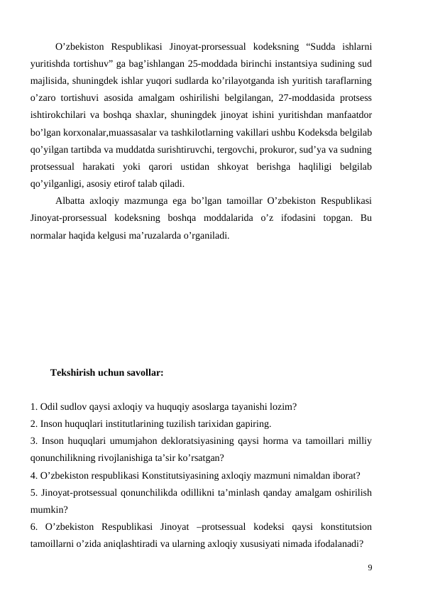 O’zbekiston  Respublikasi  Jinoyat-prorsessual  kodeksning  “Sudda  ishlarni
yuritishda tortishuv” ga bag’ishlangan 25-moddada birinchi instantsiya sudining sud
majlisida, shuningdek ishlar yuqori sudlarda ko’rilayotganda ish yuritish taraflarning
o’zaro tortishuvi asosida amalgam oshirilishi belgilangan, 27-moddasida protsess
ishtirokchilari va boshqa shaxlar, shuningdek jinoyat ishini yuritishdan manfaatdor
bo’lgan korxonalar,muassasalar va tashkilotlarning vakillari ushbu Kodeksda belgilab
qo’yilgan tartibda va muddatda surishtiruvchi, tergovchi, prokuror, sud’ya va sudning
protsessual  harakati  yoki  qarori  ustidan  shkoyat  berishga  haqliligi  belgilab
qo’yilganligi, asosiy etirof talab qiladi.
Albatta axloqiy mazmunga ega bo’lgan tamoillar O’zbekiston Respublikasi
Jinoyat-prorsessual  kodeksning  boshqa  moddalarida  o’z  ifodasini  topgan.  Bu
normalar haqida kelgusi ma’ruzalarda o’rganiladi.
        Tekshirish uchun savollar:
1. Odil sudlov qaysi axloqiy va huquqiy asoslarga tayanishi lozim?
2. Inson huquqlari institutlarining tuzilish tarixidan gapiring.
3. Inson huquqlari umumjahon dekloratsiyasining qaysi horma va tamoillari milliy
qonunchilikning rivojlanishiga ta’sir ko’rsatgan?
4. O’zbekiston respublikasi Konstitutsiyasining axloqiy mazmuni nimaldan iborat?
5. Jinoyat-protsessual qonunchilikda odillikni ta’minlash qanday amalgam oshirilish
mumkin?
6.  O’zbekiston  Respublikasi  Jinoyat  –protsessual  kodeksi  qaysi  konstitutsion
tamoillarni o’zida aniqlashtiradi va ularning axloqiy xususiyati nimada ifodalanadi?
9
