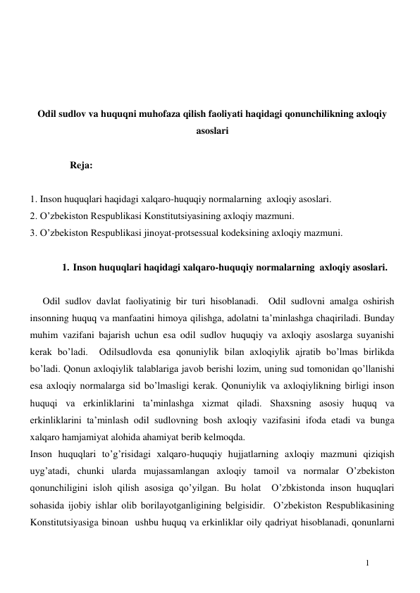  
1 
 
 
 
 
Odil sudlov va huquqni muhofaza qilish faoliyati haqidagi qonunchilikning axloqiy 
asoslari 
 
 
Reja: 
 
1. Inson huquqlari haqidagi xalqaro-huquqiy normalarning  axloqiy asoslari. 
2. O’zbekiston Respublikasi Konstitutsiyasining axloqiy mazmuni. 
3. O’zbekiston Respublikasi jinoyat-protsessual kodeksining axloqiy mazmuni.  
 
1. Inson huquqlari haqidagi xalqaro-huquqiy normalarning  axloqiy asoslari. 
 
Odil sudlov davlat faoliyatinig bir turi hisoblanadi.  Odil sudlovni amalga oshirish 
insonning huquq va manfaatini himoya qilishga, adolatni ta’minlashga chaqiriladi. Bunday 
muhim vazifani bajarish uchun esa odil sudlov huquqiy va axloqiy asoslarga suyanishi 
kerak bo’ladi.  Odilsudlovda esa qonuniylik bilan axloqiylik ajratib bo’lmas birlikda 
bo’ladi. Qonun axloqiylik talablariga javob berishi lozim, uning sud tomonidan qo’llanishi  
esa axloqiy normalarga sid bo’lmasligi kerak. Qonuniylik va axloqiylikning birligi inson 
huquqi va erkinliklarini ta’minlashga xizmat qiladi. Shaxsning asosiy huquq va 
erkinliklarini ta’minlash odil sudlovning bosh axloqiy vazifasini ifoda etadi va bunga 
xalqaro hamjamiyat alohida ahamiyat berib kelmoqda.  
Inson huquqlari to’g’risidagi xalqaro-huquqiy hujjatlarning axloqiy mazmuni qiziqish 
uyg’atadi, chunki ularda mujassamlangan axloqiy tamoil va normalar O’zbekiston 
qonunchiligini isloh qilish asosiga qo’yilgan. Bu holat  O’zbkistonda inson huquqlari 
sohasida ijobiy ishlar olib borilayotganligining belgisidir.  O’zbekiston Respublikasining 
Konstitutsiyasiga binoan  ushbu huquq va erkinliklar oily qadriyat hisoblanadi, qonunlarni 
