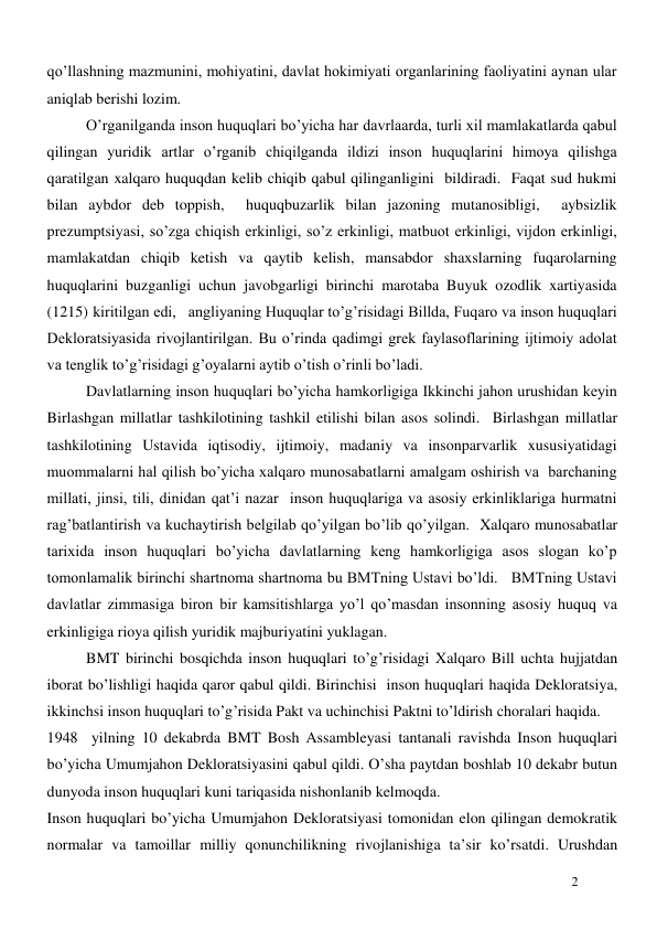  
2 
qo’llashning mazmunini, mohiyatini, davlat hokimiyati organlarining faoliyatini aynan ular 
aniqlab berishi lozim.  
O’rganilganda inson huquqlari bo’yicha har davrlaarda, turli xil mamlakatlarda qabul 
qilingan yuridik artlar o’rganib chiqilganda ildizi inson huquqlarini himoya qilishga 
qaratilgan xalqaro huquqdan kelib chiqib qabul qilinganligini  bildiradi.  Faqat sud hukmi 
bilan aybdor deb toppish,  huquqbuzarlik bilan jazoning mutanosibligi,  aybsizlik 
prezumptsiyasi, so’zga chiqish erkinligi, so’z erkinligi, matbuot erkinligi, vijdon erkinligi, 
mamlakatdan chiqib ketish va qaytib kelish, mansabdor shaxslarning fuqarolarning 
huquqlarini buzganligi uchun javobgarligi birinchi marotaba Buyuk ozodlik xartiyasida 
(1215) kiritilgan edi,   angliyaning Huquqlar to’g’risidagi Billda, Fuqaro va inson huquqlari 
Dekloratsiyasida rivojlantirilgan. Bu o’rinda qadimgi grek faylasoflarining ijtimoiy adolat  
va tenglik to’g’risidagi g’oyalarni aytib o’tish o’rinli bo’ladi.  
Davlatlarning inson huquqlari bo’yicha hamkorligiga Ikkinchi jahon urushidan keyin 
Birlashgan millatlar tashkilotining tashkil etilishi bilan asos solindi.  Birlashgan millatlar 
tashkilotining Ustavida iqtisodiy, ijtimoiy, madaniy va insonparvarlik xususiyatidagi 
muommalarni hal qilish bo’yicha xalqaro munosabatlarni amalgam oshirish va  barchaning 
millati, jinsi, tili, dinidan qat’i nazar  inson huquqlariga va asosiy erkinliklariga hurmatni 
rag’batlantirish va kuchaytirish belgilab qo’yilgan bo’lib qo’yilgan.  Xalqaro munosabatlar 
tarixida inson huquqlari bo’yicha davlatlarning keng hamkorligiga asos slogan ko’p 
tomonlamalik birinchi shartnoma shartnoma bu BMTning Ustavi bo’ldi.   BMTning Ustavi 
davlatlar zimmasiga biron bir kamsitishlarga yo’l qo’masdan insonning asosiy huquq va 
erkinligiga rioya qilish yuridik majburiyatini yuklagan.    
BMT birinchi bosqichda inson huquqlari to’g’risidagi Xalqaro Bill uchta hujjatdan 
iborat bo’lishligi haqida qaror qabul qildi. Birinchisi  inson huquqlari haqida Dekloratsiya, 
ikkinchsi inson huquqlari to’g’risida Pakt va uchinchisi Paktni to’ldirish choralari haqida. 
1948  yilning 10 dekabrda BMT Bosh Assambleyasi tantanali ravishda Inson huquqlari 
bo’yicha Umumjahon Dekloratsiyasini qabul qildi. O’sha paytdan boshlab 10 dekabr butun 
dunyoda inson huquqlari kuni tariqasida nishonlanib kelmoqda.   
Inson huquqlari bo’yicha Umumjahon Dekloratsiyasi tomonidan elon qilingan demokratik 
normalar va tamoillar milliy qonunchilikning rivojlanishiga ta’sir ko’rsatdi. Urushdan 
