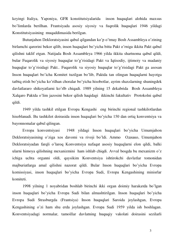  
3 
keyingi Italiya, Yaponiya, GFR konstitutsiyalarida  inson huquqlari alohida maxsus 
bo’limlarda berilhan. Frantsiyada asosiy siyosiy va fuqrolik huquqlari 1946 yildagi 
Konstitutsiyasining  muqaddimasida berilgan.  
Butunjahon Dekloratsiyasini qabul qilgandan ko’p o’tmay Bosh Assambleya o’zining 
birlamchi qarorini bekor qilib, inson huquqlari bo’yicha bitta Pakt o’rniga ikkita Pakt qabul 
qilishni taklif etgan. Natijada Bosh Assambleya 1966 yilda ikkita shartnoma qabul qildi, 
bular Fuqarolik va siyosiy huquqlar to’g’risidagi Pakt va Iqtisodiy, ijtimoiy va madaniy 
huquqlar to’g’risidagi Pakt.. Fuqarolik va siyosiy huquqlar to’g’risidagi Pakt ga asosan 
Inson huquqlari bo’icha Komitet tuzilgan bo’lib, Paktda tan olingan huquqlarni hayotga 
tatbiq etish bo’yicha ko’rilhan choralar bo’yicha hisobotlar, ayrim shaxslarning shuningdek 
davlatlararo shikoyatlarni ko’rlb chiqadi. 1989 yilning 15 dekabrida  Bosh Assambleya  
Xalqaro Paktda o’lim jazosini bekor qilish haqidagi  ikkinchi fakultativ  Protokolni qabul 
qildi.  
1949 yilda tashkil etilgan Evropa Kengashi  eng birinchi regional tashkilotlardan 
hisoblanadi. Bu tashkilot doirasida inson huquqlari bo’yicha 150 dan ortiq konventsiya va 
bayonnomalar qabul qilingan.   
         Evropa konventsiyasi  1948 yildagi Inson huquqlari bo’yicha Umumjahon 
Dekloratsiyasining o’ziga xos davomi va rivoji bo’ldi. Ammo  Однако, Umumjahon 
Dekloratsiyadan farqli o’laroq Konventsiya nafaqat asosiy huquqlarni elon qildi, balki 
ularni himoya qilishning mexanizmini  ham ishlab chiqdi. Avval bosgda bu mexanizm o’z 
ichiga uchta organni oldi, qaysikim Konventsiya ishtirokchi davlatlar tomonidan 
majburiatlarga amal qilishni nazorat qildi. Bular Inson huquqlari bo’yicha Evropa 
komissiyasi, inson huquqlari bo’yicha Evropa Sudi, Evropa Kengashining minisrlar 
komiteti.  
1998 yilning 1 noyabridan boshlab birinchi ikki organ doimiy harakatda bo’lgan 
inson huquqlari bo’yicha Evropa Sudi bilan almashtirilgan. Inson huquqlari bo’yicha 
Evropa Sudi Strasburgda (Frantsiya) Inson huquqlari Saroida joylashgan, Evropa 
Kengashining o’zi ham shu erda joylashgan. Evropa Sudi 1959 yilda ish boshlagan. 
Konventsiyadagi normalar, tamoillar davlatning huquqiy vakolati doirasini sezilarli 
