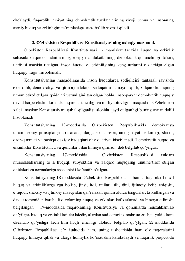  
4 
cheklaydi, fuqarolik jamiyatining demokratik tuzilmalarining rivoji uchun va insonning 
asosiy huquq va erkinligini ta’minlashga  asos bo’lib xizmat qiladi. 
 
2. O’zbekiston Respublikasi Konstitutsiyasining axloqiy mazmuni. 
O’bekiston Respublikasi Konstitutsiyasi  - mamlakat tarixida huquq va erkinlik 
sohasida xalqaro standartlarning, xorijiy mamlakatlarning  demokratik qonunchiligi  ta’siri, 
tajribasi asosida tuzilgan, inson huquq va erkinlligining keng turlarini o’z ichiga olgan 
huquqiy hujjat hisoblanadi.  
Konstitutsiyaning muqaddimasida inson huquqlarga sodiqligini tantanali ravishda 
elon qilib, demokratiya va ijtimoiy adolatga sadoqatini namoyon qilib, xalqaro huquqning 
umum etirof etilgan qoidalari uatunligini tan olgan holda, insonparvar demokratik huquqiy 
davlat barpo etishni ko’zlab, fuqarolar tinchligi va milliy totuvligini maqsadida O’zbekiston 
xalqi  maskur Konstitutsiyani qabul qilganligi alohida qayd etilganligi buning aynan dalili 
hisoblanadi.    
Konstitutsiyaning 
13-moddasida 
O’zbekiston 
Respublikasida 
demokratiya 
umuminsoniy prinsiplarga asoslanadi, ularga ko’ra inson, uning hayoti, erkinligi, sha’ni, 
qadr-qimmati va boshqa daxlsiz huquqlari oliy qadriyat hisoblanadi. Demokratik huquq va 
erkinliklar Konstitutsiya va qonunlar bilan himoya qilinadi, deb belgilab qo’yilgan.  
Konstitutsiyaning 
17-moddasida 
 
O’zbekiston 
Respublikasi 
xalqaro 
munosabatlarning to’la huquqli subyektidir va xalqaro huquqning umume’tirof etilgan 
qoidalari va normalariga asoslanishi ko’rsatib o’tilgan. 
Konstitutsiyaning 18-moddasida O’zbekiston Respublikasida barcha fuqarolar bir xil 
huquq va erkinliklarga ega bo’lib, jinsi, irqi, millati, tili, dini, ijtimoiy kelib chiqishi, 
e’tiqodi, shaxsiy va ijtimoiy mavqeidan qat’i nazar, qonun oldida tengdirlar, ta’kidlangan va 
davlat tomonidan barcha fuqarolarning huquq va erkinlari kafolatlanadi va himoya qilinishi 
belgilangan,  19-moddasida fuqarolarning Konstitutsiya va qonunlarda mustahkamlab 
qo’yilgan huquq va erkinliklari daxlsizdir, ulardan sud qarorisiz mahrum etishga yoki ularni 
cheklaab qo’yishga hech kim haqli emasligi alohida belgilab qo’ylgan, 22-moddasida 
O’bekiston Respublikasi o’z hududida ham, uning tashqarisida ham o’z fuqoralarini 
huquqiy himoya qilish va ularga homiylik ko’rsatishni kafolatlaydi va fuqarlik pasportida 
