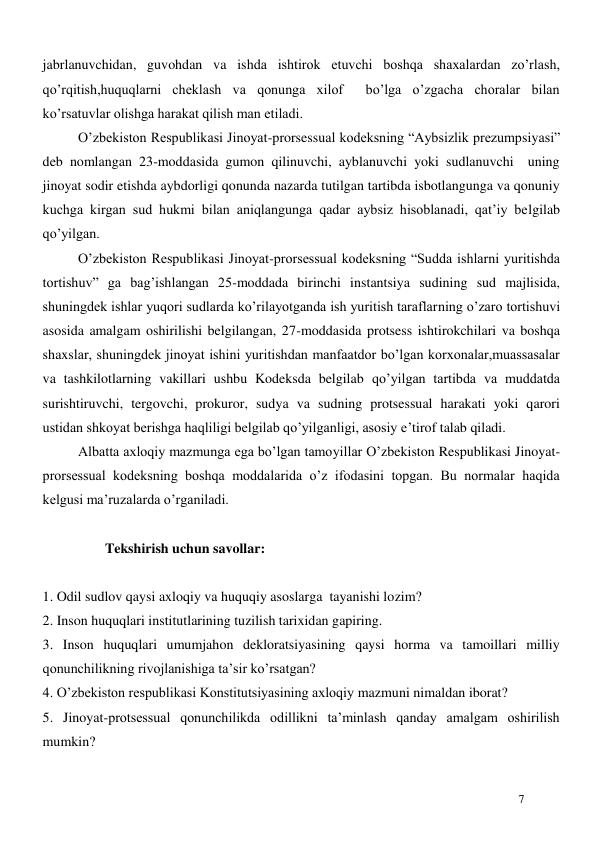  
7 
jabrlanuvchidan, guvohdan va ishda ishtirok etuvchi boshqa shaxalardan zo’rlash, 
qo’rqitish,huquqlarni cheklash va qonunga xilof  bo’lga o’zgacha choralar bilan 
ko’rsatuvlar olishga harakat qilish man etiladi. 
O’zbekiston Respublikasi Jinoyat-prorsessual kodeksning “Aybsizlik prezumpsiyasi” 
deb nomlangan 23-moddasida gumon qilinuvchi, ayblanuvchi yoki sudlanuvchi  uning 
jinoyat sodir etishda aybdorligi qonunda nazarda tutilgan tartibda isbotlangunga va qonuniy 
kuchga kirgan sud hukmi bilan aniqlangunga qadar aybsiz hisoblanadi, qat’iy belgilab 
qo’yilgan. 
O’zbekiston Respublikasi Jinoyat-prorsessual kodeksning “Sudda ishlarni yuritishda 
tortishuv” ga bag’ishlangan 25-moddada birinchi instantsiya sudining sud majlisida, 
shuningdek ishlar yuqori sudlarda ko’rilayotganda ish yuritish taraflarning o’zaro tortishuvi 
asosida amalgam oshirilishi belgilangan, 27-moddasida protsess ishtirokchilari va boshqa 
shaxslar, shuningdek jinoyat ishini yuritishdan manfaatdor bo’lgan korxonalar,muassasalar 
va tashkilotlarning vakillari ushbu Kodeksda belgilab qo’yilgan tartibda va muddatda 
surishtiruvchi, tergovchi, prokuror, sudya va sudning protsessual harakati yoki qarori 
ustidan shkoyat berishga haqliligi belgilab qo’yilganligi, asosiy e’tirof talab qiladi. 
Albatta axloqiy mazmunga ega bo’lgan tamoyillar O’zbekiston Respublikasi Jinoyat-
prorsessual kodeksning boshqa moddalarida o’z ifodasini topgan. Bu normalar haqida 
kelgusi ma’ruzalarda o’rganiladi. 
 
                Tekshirish uchun savollar: 
 
1. Odil sudlov qaysi axloqiy va huquqiy asoslarga  tayanishi lozim? 
2. Inson huquqlari institutlarining tuzilish tarixidan gapiring. 
3. Inson huquqlari umumjahon dekloratsiyasining qaysi horma va tamoillari milliy 
qonunchilikning rivojlanishiga ta’sir ko’rsatgan? 
4. O’zbekiston respublikasi Konstitutsiyasining axloqiy mazmuni nimaldan iborat? 
5. Jinoyat-protsessual qonunchilikda odillikni ta’minlash qanday amalgam oshirilish 
mumkin? 
