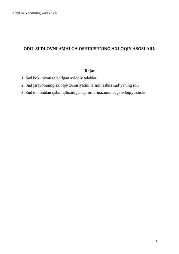 efayl.uz Yuristning kasb etikasi
ODIL SUDLOVNI AMALGA OSHIRISHNING AXLOQIY ASOSLARI.
Reja:
1. Sud hokimiyatiga bo’lgan axloqiy talablar
2. Sud jarayonining axloqiy xususiyatini ta’minlashda sud’yaning roli
3. Sud tomonidan qabul qilinadigan qarorlar mazmunidagi axloqiy asoslar
1
