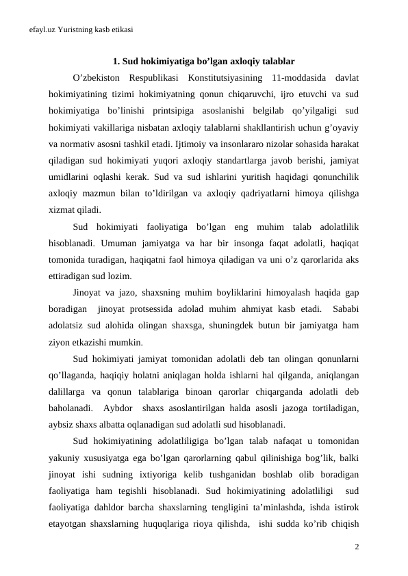 efayl.uz Yuristning kasb etikasi
1. Sud hokimiyatiga bo’lgan axloqiy talablar
O’zbekiston  Respublikasi  Konstitutsiyasining  11-moddasida  davlat
hokimiyatining tizimi hokimiyatning qonun chiqaruvchi, ijro etuvchi va sud
hokimiyatiga  bo’linishi  printsipiga  asoslanishi  belgilab  qo’yilgaligi  sud
hokimiyati vakillariga nisbatan axloqiy talablarni shakllantirish uchun g’oyaviy
va normativ asosni tashkil etadi. Ijtimoiy va insonlararo nizolar sohasida harakat
qiladigan sud hokimiyati yuqori axloqiy standartlarga javob berishi,  jamiyat
umidlarini oqlashi kerak.  Sud va sud ishlarini yuritish haqidagi qonunchilik
axloqiy mazmun bilan to’ldirilgan va axloqiy qadriyatlarni himoya qilishga
xizmat qiladi. 
Sud hokimiyati faoliyatiga bo’lgan eng muhim talab adolatlilik
hisoblanadi.  Umuman jamiyatga va har bir insonga faqat adolatli,  haqiqat
tomonida turadigan, haqiqatni faol himoya qiladigan va uni o’z qarorlarida aks
ettiradigan sud lozim. 
Jinoyat va jazo,  shaxsning muhim boyliklarini himoyalash haqida gap
boradigan  jinoyat protsessida adolad muhim ahmiyat kasb etadi.   Sababi
adolatsiz sud alohida olingan shaxsga,  shuningdek butun bir jamiyatga ham
ziyon etkazishi mumkin.
Sud hokimiyati jamiyat tomonidan adolatli deb tan olingan qonunlarni
qo’llaganda, haqiqiy holatni aniqlagan holda ishlarni hal qilganda, aniqlangan
dalillarga va qonun talablariga binoan qarorlar chiqarganda adolatli deb
baholanadi.  Aybdor  shaxs asoslantirilgan halda asosli jazoga tortiladigan,
aybsiz shaxs albatta oqlanadigan sud adolatli sud hisoblanadi. 
Sud hokimiyatining adolatliligiga bo’lgan talab nafaqat u tomonidan
yakuniy xususiyatga ega bo’lgan qarorlarning qabul qilinishiga bog’lik,  balki
jinoyat ishi sudning ixtiyoriga kelib tushganidan boshlab olib boradigan
faoliyatiga ham tegishli hisoblanadi.  Sud hokimiyatining adolatliligi  sud
faoliyatiga dahldor barcha shaxslarning tengligini ta’minlashda,  ishda istirok
etayotgan shaxslarning huquqlariga rioya qilishda,  ishi sudda ko’rib chiqish
2
