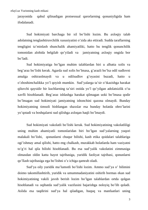 efayl.uz Yuristning kasb etikasi
jarayonida 
 qabul qilinadigan protsessual qarorlarning qonuniyligida ham
ifodalanadi. 
Sud hokimiyati barchaga bir xil bo’lishi lozim.  Bu axloqiy talab
adolatning tenglashtiruvchilik xususiyatini o’zida aks ettiradi. Sudda taraflarning
tengligini ta’minlash shunchalik ahamiyatliki,  hatto bu tenglik qonunchilik
tomonidan alohida belgilab qo’yiladi va  jamiyatning axloqiy ongida bor
bo’ladi. 
Sud hokimiyatiga bo’lgan muhim talablardan biri u albatta xolis va
beg’araz bo’lishi kerak. Agarda sud xolis bo’lmasa, g’arazli bo’lsa odil sudlovni
amalga 
oshiraolmaydi 
va 
u 
odilsudlov 
g’oyasini 
buzadi,
 hatto 
u
o’zboshimchalikka yo’l qoyish mumkin.  Sud’yalarga ta’sir o’tkazishga harakat
qiluvchi qaysidir bir kuchlarning ta’siri ostida yo’l qo’yilgan adolatsizlik o’ta
xavfli hisoblanadi.  Beg’araz ishlashga harakat qilmagan uoki bo’lmasa qodir
bo’lmagan sud hokimiyati jamiyatning ishonchini qazona olmaydi.  Bunday
hokimiyatning timsoli hisblangan shaxslar esa bunday holatda obro’larini
yo’qotadi va boshqalarni sud qilishga axloqan haqli bo’lmaydi.
Sud hokimiyati vakolatli bo’lishi kerak. Sud hokimiyatining vakolatliligi
uning muhim ahamiyatli tomonlaridan biri bo’lgan sud’yalarning yuqori
malakali bo’lishi,  qonunlarni chuqur bilishi,  kasb etika qoidalari talablariga
ogi’ishmay amal qilishi, hatto eng chalkash, murakkab holatlarda ham vaziyatni
to’g’ri hal qila bilishi hisoblanadi.  Bu esa sud’yalik vakolatini zimmasiga
olmasdan oldin katta hayot tajribasiga,  yuridik faoliyat tajribasi,  qonunlarni
qo’llash tajribasiga ega bo’lishni o’z ichiga qamrab oladi. 
Sud’ya oily yuridik ma’lumotli bo’lishi lozim. Ammo sud’ya o’ bilimini
doimo takomillashtirib, yuridik va umummadaniyatini oshirib bormas ekan sud
hokimiyatining vakili javob berish lozim bo’lgan talablardan ortda qolgan
hisoblanadi va oqibatda sud’yalik vazifasini bajarishga noloyiq bo’lib qoladi.
Aslida esa taqdirini sud’ya hal qiladigan,  huquq va manfaatlari uning
3
