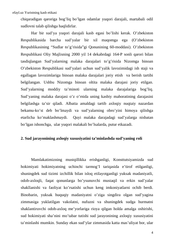 efayl.uz Yuristning kasb etikasi
chiqaradigan qaroriga bog’liq bo’lgan odamlar yuqori darajali,  martabali odil
sudlovni talab qilishga haqlidirlar. 
Har bir sud’ya yuqori darajali kasb egasi bo’lishi kerak.  O’zbekiston
Respublikasida barcha sud’yalar bir xil maqomga ega (O’zbekiston
Respublikasining “Sudlar to’g’risida”gi Qonunining 60-moddasi).  O’zbekiston
Respublikasi Oliy Majlisning 2000 yil 14 dekabrdagi 164-P sonli qarori bilan
tasdiqlangan Sud’yalarning malaka darajalari to’g’risida Nizomga binoan
O’zbekiston Respublikasi sud’yalari uchun sud’yalik lavozimidagi ish staji va
egallagan lavozimlariga binoan malaka darajalari joriy etish  va berish tartibi
belgilangan.  Ushbu Nizomga binoan oltita malaka darajasi joriy etilgan.
Sud’yalarning moddiy ta’minoti ularning malaka darajalariga bog’liq.
Sud’yaning malaka darajasi o’z o’rnida uning kasbiy mahoratining darajasini
belgilashga ta’sir qiladi.  Albatta amaldagi tartib axloqiy nuqtaiy nazardan
bekamu-ko’st deb bo’lmaydi va sud’yalarning obro’yini himoya qilishga
etarlicha ko’maklashmaydi.   Quyi malaka darajadagi sud’yalarga nisbatan
bo’lgan ishonchga,  ular yuqori malakali bo’lsalarda, putur etkazadi. 
2. Sud jarayonining axloqiy xususiyatini ta’minlashda sud’yaning roli
 
Mamlakatimizning mustqillikka erishganligi,  Konsttutsiyamizda sud
hokimiyati hokimiyatning uchinchi tarmog’I tariqasida e’tirof etilganligi,
shuningdek sud tizimi izchillik bilan isloq etilayotganligi yuksak madaniyatli,
odob-axloqli,  faqat qonunlarga bo’ysunuvchi mustaqil va erkin sud’yalar
shakllanishi va faoliyat ko’rsatishi uchun keng imkoniyatlarni ochib berdi.
Binobarin,  yuksak huquqiy madaniyatni o’ziga singdira olgan sud’yagina
zimmasiga yuklatilgan vakolatni,  nufuzni va shuningdek sudga hurmatni
shaklantiruvchi odob-axloq me’yorlariga rioya qilgan holda amalga oshirishi,
sud hokimiyati sha’nini mo’tabar tutishi sud jarayonining axloqiy xususiyatini
ta’minlashi mumkin. Sunday ekan sud’ylar zimmasida katta mas’uliyat bor, ular
4
