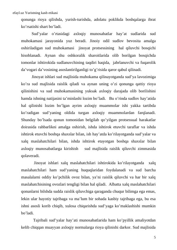 efayl.uz Yuristning kasb etikasi
qonunga rioya qilishda,  yurish-turishda,  adolatu poklikda boshqalarga ibrat
ko’rsatishi shart bo’ladi.
Sud’yalar o’rtasidagi axloqiy munosabatlar hay’at sudlarida sud
muhokamasi jarayonida yuz beradi.  Jinoiy odil sudlov bevosita amalga
oshiriladigan sud muhokamasi  jinoyat protsessining  hal qiluvchi bosqichi
hisoblanadi.  Aynan shu oshkoralik sharoitlarida olib borilgan bosqichda
tomonlar ishtirokida sudlanuvchining taqdiri haqida,  jabrlanuvchi va fuqarolik
da’vogari da’vosining asoslantirilganligi to’g’risida qaror qabul qilinadi. 
Jinoyat ishlari sud majlisida muhokama qilinayotganda sud’ya lavozimiga
ko’ra sud majlisida raislik qiladi va aynan uning o’zi qonunga qattiy rioya
qilinishini va sud muhokamasining yuksak axloqiy darajada olib borilishini
hamda ishning natijasini ta’minlashi lozim bo’ladi.   Bu o’rinda sudlov hay’atida
hal qilinishi lozim bo’lgan ayrim axloqiy muammolar ishi yakka tartibda
ko’radigan sud’yaning oldida turgan axloqiy muammolardan farqlanadi.
Shunday bo’lsada qonun tomonidan belgilab qo’yilgan protsessual harakatlar
doirasida rahbarlikni amalga oshirish,  ishda ishtirok etuvchi taraflar va ishda
ishtirok etuvchi boshqa shaxslar bilan, ish hay’atda ko’rilayotganda sud’yalar va
xalq maslahatchilari bilan,  ishda ishtirok etayotgan boshqa shaxslar bilan
axloqiy munosabatlarga kirishish   sud majlisida raislik qiluvchi zimmasida
qolaveradi.     
 Jinoyat ishlari xalq maslahatchilari ishtirokida ko’rilayotganda  xalq
maslahatchilari  ham  sud’yaning  huquqlaridan  foydalanadi  va  sud  barcha
masalalarni oddiy ko’pchilik ovoz bilan, ya’ni raislik qiluvchi va har bir xalq
maslahatchisining ovozlari tengligi bilan hal qiladi.  Albatta xalq maslahatchilari
qonunlarni bilshda sudda raislik qiluvchiga qaraganda chuqur bilimga ega emas,
lekin ular hayotiy tajribaga va ma’lum bir sohada kasbiy tajribaga ega, bu esa
ishni asosli korib chiqib, xulosa chiqarishda sud’yaga ko’maklashishi mumkin
bo’ladi. 
 Tajribali sud’yalar hay’ati munosabatlarida ham ko’pyillik amaliyotdan
kelib chiqqan muayyan axloqiy normalarga rioya qilinishi darkor. Sud majlisida
5
