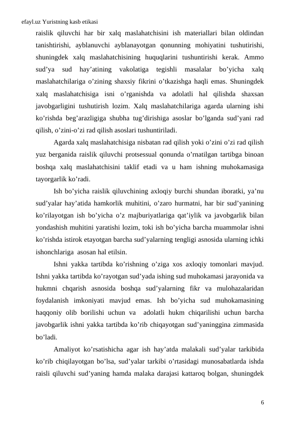 efayl.uz Yuristning kasb etikasi
raislik  qiluvchi  har  bir  xalq maslahatchisini  ish  materiallari  bilan oldindan
tanishtirishi,  ayblanuvchi  ayblanayotgan  qonunning  mohiyatini  tushutirishi,
shuningdek  xalq  maslahatchisining  huquqlarini  tushuntirishi  kerak.  Ammo
sud’ya  sud  hay’atining  vakolatiga  tegishli  masalalar  bo’yicha  xalq
maslahatchilariga o’zining shaxsiy fikrini o’tkazishga haqli emas. Shuningdek
xalq  maslahatchisiga  isni  o’rganishda  va  adolatli  hal  qilishda  shaxsan
javobgarligini tushutirish lozim. Xalq maslahatchilariga agarda ularning ishi
ko’rishda beg’arazligiga shubha tug’dirishiga asoslar bo’lganda sud’yani rad
qilish, o’zini-o’zi rad qilish asoslari tushuntiriladi.
Agarda xalq maslahatchisiga nisbatan rad qilish yoki o’zini o’zi rad qilish
yuz berganida raislik qiluvchi protsessual qonunda o’rnatilgan tartibga binoan
boshqa  xalq  maslahatchisini  taklif  etadi  va  u  ham  ishning  muhokamasiga
tayorgarlik ko’radi. 
Ish bo’yicha raislik qiluvchining axloqiy burchi shundan iboratki, ya’nu
sud’yalar hay’atida hamkorlik muhitini, o’zaro hurmatni, har bir sud’yanining
ko’rilayotgan ish bo’yicha o’z majburiyatlariga qat’iylik va javobgarlik bilan
yondashish muhitini yaratishi lozim, toki ish bo’yicha barcha muammolar ishni
ko’rishda istirok etayotgan barcha sud’yalarning tengligi asnosida ularning ichki
ishonchlariga  asosan hal etilsin. 
Ishni yakka tartibda ko’rishning o’ziga xos axloqiy tomonlari mavjud.
Ishni yakka tartibda ko’rayotgan sud’yada ishing sud muhokamasi jarayonida va
hukmni  chqarish  asnosida  boshqa  sud’yalarning  fikr  va  mulohazalaridan
foydalanish  imkoniyati  mavjud  emas.  Ish  bo’yicha  sud  muhokamasining
haqqoniy olib borilishi  uchun  va  adolatli  hukm  chiqarilishi  uchun barcha
javobgarlik ishni yakka tartibda ko’rib chiqayotgan sud’yaninggina zimmasida
bo’ladi. 
Amaliyot ko’rsatishicha agar ish hay’atda malakali sud’yalar tarkibida
ko’rib chiqilayotgan bo’lsa, sud’yalar tarkibi o’rtasidagi munosabatlarda ishda
raisli qiluvchi sud’yaning hamda malaka darajasi kattaroq bolgan, shuningdek
6
