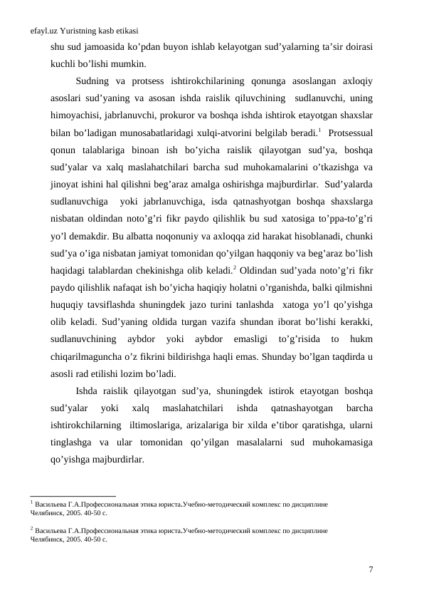 efayl.uz Yuristning kasb etikasi
shu sud jamoasida ko’pdan buyon ishlab kelayotgan sud’yalarning ta’sir doirasi
kuchli bo’lishi mumkin.    
Sudning  va  protsess  ishtirokchilarining  qonunga  asoslangan  axloqiy
asoslari sud’yaning va asosan ishda raislik qiluvchining  sudlanuvchi, uning
himoyachisi, jabrlanuvchi, prokuror va boshqa ishda ishtirok etayotgan shaxslar
bilan bo’ladigan munosabatlaridagi xulqi-atvorini belgilab beradi.1  Protsessual
qonun  talablariga  binoan  ish  bo’yicha  raislik  qilayotgan  sud’ya,  boshqa
sud’yalar va xalq maslahatchilari barcha sud muhokamalarini o’tkazishga va
jinoyat ishini hal qilishni beg’araz amalga oshirishga majburdirlar.  Sud’yalarda
sudlanuvchiga   yoki  jabrlanuvchiga,  isda  qatnashyotgan  boshqa  shaxslarga
nisbatan oldindan noto’g’ri fikr paydo qilishlik bu sud xatosiga to’ppa-to’g’ri
yo’l demakdir. Bu albatta noqonuniy va axloqqa zid harakat hisoblanadi, chunki
sud’ya o’iga nisbatan jamiyat tomonidan qo’yilgan haqqoniy va beg’araz bo’lish
haqidagi talablardan chekinishga olib keladi.2 Oldindan sud’yada noto’g’ri fikr
paydo qilishlik nafaqat ish bo’yicha haqiqiy holatni o’rganishda, balki qilmishni
huquqiy tavsiflashda shuningdek jazo turini tanlashda  xatoga yo’l qo’yishga
olib keladi. Sud’yaning oldida turgan vazifa shundan iborat bo’lishi kerakki,
sudlanuvchining  aybdor  yoki  aybdor  emasligi  to’g’risida  to  hukm
chiqarilmaguncha o’z fikrini bildirishga haqli emas. Shunday bo’lgan taqdirda u
asosli rad etilishi lozim bo’ladi. 
Ishda  raislik  qilayotgan  sud’ya,  shuningdek  istirok  etayotgan  boshqa
sud’yalar  yoki  xalq  maslahatchilari  ishda  qatnashayotgan  barcha
ishtirokchilarning  iltimoslariga, arizalariga bir xilda e’tibor qaratishga, ularni
tinglashga  va  ular  tomonidan  qo’yilgan  masalalarni  sud  muhokamasiga
qo’yishga majburdirlar. 
1 Васильева Г.А.Профессиональная этика юриста.Учебно-методический комплекс по дисциплине
Челябинск, 2005. 40-50 c.
2 Васильева Г.А.Профессиональная этика юриста.Учебно-методический комплекс по дисциплине
Челябинск, 2005. 40-50 c.
7
