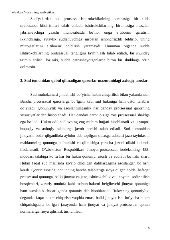 efayl.uz Yuristning kasb etikasi
Sud’yalardan  sud  protsessi  ishtirokchilarining  barchasiga  bir  xilda
munosabat  bildirishlari  talab  etiladi,  ishtirokchilarning  birontasiga  masalan
jabrlanuvchiga  yaxshi  munosabatda  bo’lib,  unga  e’tiborini  qaratish,
ikkinchisiga,  aytaylik  sudlanuvchiga  nisbatan  ishonchsizlik  bildirib,  uning
murojaatlarini  e’tiborsiz  qoldirish  yaramaydi.  Umuman  olganda  sudda
ishtirokchilarning protsessual  tengligini ta’minlash talab etiladi, bu shunday
ta’min etilishi lozimki, sudda qatnashayotganlarda biron bir shubhaga o’rin
qolmasin.
3. Sud tomonidan qabul qilinadigan qarorlar mazmunidagi axloqiy asoslar
Sud muhokamasi jinoat ishi bo’yicha hukm chiqarilish bilan yakunlanadi.
Barcha protsessual qarorlarga bo’lgani kabi sud hukmiga ham qator talablar
qo’yiladi.  Qonuniylik va asoslantirilganlik har qanday protsessual qarorning
xususiyatlaridan hisoblanadi. Har qanday qaror o’ziga xos protsessual shaklga
ega bo’ladi. Hukm odil sudlovning eng muhim hujjati hisoblanadi va u yuqori
huquqiy va axloqiy talablarga javob berishi talab etiladi.  Sud tomonidan
jinoyatni sodir qilganlikda aybdor deb topilgan shaxsga adolatli jazo tayinlashi,
mahkumning qonunga bo’sunishi va qilmishiga yarasha jazoni olishi hukmda
ifodalanadi.  O’zbekiston Respublikasi Jinoyat-protsessual kodeksining 455-
moddasi talabiga ko’ra har bir hukm qonuniy, asosli va adolatli bo’lishi shart.
Hukm faqat sud majlisida ko’rib chiqilgan dalillargagina asoslangan bo’lishi
kerak. Qonun asosida, qonunning barcha talablariga rioya qilgan holda, hafaqat
protsessual qonunga, balki jinoyat va jazo, ishtirokchilik va jinoyatni sodir qilish
bosqichlari,  zaruriy mudofa kabi tushunchalarni belgilovchi jinoyat qonuniga
ham asoslanib chiqarilganda qonuniy deb hisoblanadi.  Hukmning qonuniyligi
deganda, faqat hukm chiqarish vaqtida emas, balki jinoyat ishi bo’yicha hukm
chiqarishgacha bo’lgan jarayonda ham jinoyat va jinoyat-protsessual qonun
normalariga rioya qilishlik tushuniladi. 
8
