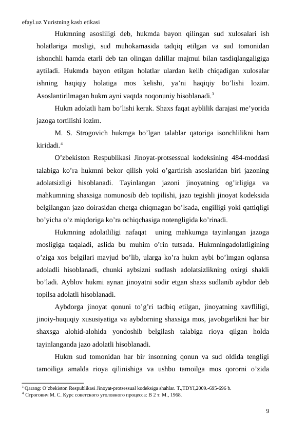 efayl.uz Yuristning kasb etikasi
Hukmning asosliligi deb,  hukmda bayon qilingan sud xulosalari ish
holatlariga mosligi,  sud muhokamasida tadqiq etilgan va sud tomonidan
ishonchli hamda etarli deb tan olingan dalillar majmui bilan tasdiqlangaligiga
aytiladi.  Hukmda bayon etilgan holatlar ulardan kelib chiqadigan xulosalar
ishning haqiqiy holatiga mos kelishi,  ya’ni haqiqiy bo’lishi lozim.
Asoslantirilmagan hukm ayni vaqtda noqonuniy hisoblanadi.3 
Hukm adolatli ham bo’lishi kerak. Shaxs faqat ayblilik darajasi me’yorida
jazoga tortilishi lozim.
М.  S.  Strogovich hukmga bo’lgan talablar qatoriga isonchlilikni ham
kiridadi.4
O’zbekiston Respublikasi Jinoyat-protsessual kodeksining 484-moddasi
talabiga ko’ra hukmni bekor qilish yoki o’gartirish asoslaridan biri jazoning
adolatsizligi  hisoblanadi.  Tayinlangan  jazoni  jinoyatning  og’irligiga  va
mahkumning shaxsiga nomunosib deb topilishi, jazo tegishli jinoyat kodeksida
belgilangan jazo doirasidan chetga chiqmagan bo’lsada, engilligi yoki qattiqligi
bo’yicha o’z miqdoriga ko’ra ochiqchasiga notengligida ko’rinadi.  
Hukmning  adolatliligi  nafaqat   uning  mahkumga  tayinlangan  jazoga
mosligiga  taqaladi,  aslida  bu  muhim  o’rin  tutsada.  Hukmningadolatligining
o’ziga xos belgilari mavjud bo’lib, ularga ko’ra hukm aybi bo’lmgan oqlansa
adoladli  hisoblanadi,  chunki  aybsizni  sudlash  adolatsizlikning  oxirgi  shakli
bo’ladi. Ayblov hukmi aynan jinoyatni sodir etgan shaxs sudlanib aybdor deb
topilsa adolatli hisoblanadi.   
Aybdorga jinoyat  qonuni  to’g’ri  tadbiq etilgan, jinoyatning xavfliligi,
jinoiy-huquqiy xususiyatiga va aybdorning shaxsiga mos, javobgarlikni har bir
shaxsga  alohid-alohida  yondoshib  belgilash  talabiga  rioya  qilgan  holda
tayinlanganda jazo adolatli hisoblanadi.    
Hukm sud tomonidan har bir insonning qonun va sud oldida tengligi
tamoiliga  amalda  rioya  qilinishiga  va  ushbu  tamoilga  mos  qororni  o’zida
3 Qarang: O’zbekiston Respublikasi Jinoyat-protsessual kodeksiga shahlar. T.,TDYI,2009.-695-696 b.
4 Строгович М. С. Курс советского уголовного процесса: В 2 т. М., 1968.
9
