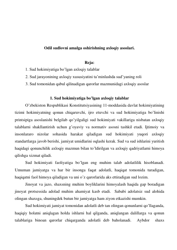  
 
 
 
Odil sudlovni amalga oshirishning axloqiy asoslari. 
 
Reja: 
 
1. Sud hokimiyatiga bo’lgan axloqiy talablar 
2. Sud jarayonining axloqiy xususiyatini ta’minlashda sud’yaning roli 
3. Sud tomonidan qabul qilinadigan qarorlar mazmunidagi axloqiy asoslar 
         
1. Sud hokimiyatiga bo’lgan axloqiy talablar 
O’zbekiston Respublikasi Konstitutsiyasining 11-moddasida davlat hokimiyatining 
tizimi hokimiyatning qonun chiqaruvchi, ijro etuvchi va sud hokimiyatiga bo’linishi 
printsipiga asoslanishi belgilab qo’yilgaligi sud hokimiyati vakillariga nisbatan axloqiy 
talablarni shakllantirish uchun g’oyaviy va normativ asosni tashkil etadi. Ijtimoiy va 
insonlararo nizolar sohasida harakat qiladigan sud hokimiyati yuqori axloqiy 
standartlarga javob berishi, jamiyat umidlarini oqlashi kerak. Sud va sud ishlarini yuritish 
haqidagi qonunchilik axloqiy mazmun bilan to’ldirilgan va axloqiy qadriyatlarni himoya 
qilishga xizmat qiladi.  
Sud hokimiyati faoliyatiga bo’lgan eng muhim talab adolatlilik hisoblanadi. 
Umuman jamiyatga va har bir insonga faqat adolatli, haqiqat tomonida turadigan, 
haqiqatni faol himoya qiladigan va uni o’z qarorlarida aks ettiradigan sud lozim.  
Jinoyat va jazo, shaxsning muhim boyliklarini himoyalash haqida gap boradigan  
jinoyat protsessida adolad muhim ahamiyat kasb etadi.  Sababi adolatsiz sud alohida 
olingan shaxsga, shuningdek butun bir jamiyatga ham ziyon etkazishi mumkin. 
Sud hokimiyati jamiyat tomonidan adolatli deb tan olingan qonunlarni qo’llaganda, 
haqiqiy holatni aniqlagan holda ishlarni hal qilganda, aniqlangan dalillarga va qonun 
talablariga binoan qarorlar chiqarganda adolatli deb baholanadi.  Aybdor  shaxs 
