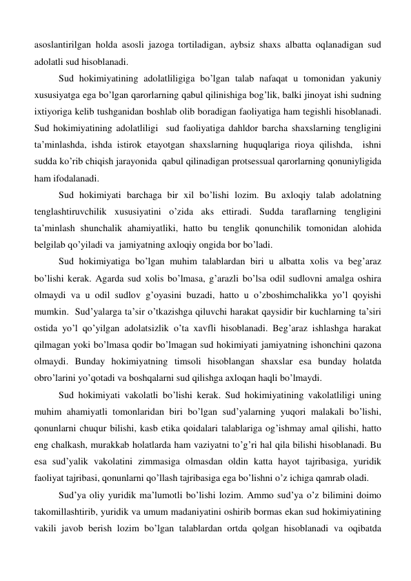 asoslantirilgan holda asosli jazoga tortiladigan, aybsiz shaxs albatta oqlanadigan sud 
adolatli sud hisoblanadi.  
Sud hokimiyatining adolatliligiga bo’lgan talab nafaqat u tomonidan yakuniy 
xususiyatga ega bo’lgan qarorlarning qabul qilinishiga bog’lik, balki jinoyat ishi sudning 
ixtiyoriga kelib tushganidan boshlab olib boradigan faoliyatiga ham tegishli hisoblanadi. 
Sud hokimiyatining adolatliligi  sud faoliyatiga dahldor barcha shaxslarning tengligini 
ta’minlashda, ishda istirok etayotgan shaxslarning huquqlariga rioya qilishda,  ishni 
sudda ko’rib chiqish jarayonida  qabul qilinadigan protsessual qarorlarning qonuniyligida 
ham ifodalanadi.  
Sud hokimiyati barchaga bir xil bo’lishi lozim. Bu axloqiy talab adolatning 
tenglashtiruvchilik xususiyatini o’zida aks ettiradi. Sudda taraflarning tengligini 
ta’minlash shunchalik ahamiyatliki, hatto bu tenglik qonunchilik tomonidan alohida 
belgilab qo’yiladi va  jamiyatning axloqiy ongida bor bo’ladi.  
Sud hokimiyatiga bo’lgan muhim talablardan biri u albatta xolis va beg’araz 
bo’lishi kerak. Agarda sud xolis bo’lmasa, g’arazli bo’lsa odil sudlovni amalga oshira 
olmaydi va u odil sudlov g’oyasini buzadi, hatto u o’zboshimchalikka yo’l qoyishi 
mumkin.  Sud’yalarga ta’sir o’tkazishga qiluvchi harakat qaysidir bir kuchlarning ta’siri 
ostida yo’l qo’yilgan adolatsizlik o’ta xavfli hisoblanadi. Beg’araz ishlashga harakat 
qilmagan yoki bo’lmasa qodir bo’lmagan sud hokimiyati jamiyatning ishonchini qazona 
olmaydi. Bunday hokimiyatning timsoli hisoblangan shaxslar esa bunday holatda 
obro’larini yo’qotadi va boshqalarni sud qilishga axloqan haqli bo’lmaydi. 
Sud hokimiyati vakolatli bo’lishi kerak. Sud hokimiyatining vakolatliligi uning 
muhim ahamiyatli tomonlaridan biri bo’lgan sud’yalarning yuqori malakali bo’lishi,  
qonunlarni chuqur bilishi, kasb etika qoidalari talablariga og’ishmay amal qilishi, hatto 
eng chalkash, murakkab holatlarda ham vaziyatni to’g’ri hal qila bilishi hisoblanadi. Bu 
esa sud’yalik vakolatini zimmasiga olmasdan oldin katta hayot tajribasiga, yuridik 
faoliyat tajribasi, qonunlarni qo’llash tajribasiga ega bo’lishni o’z ichiga qamrab oladi.  
Sud’ya oliy yuridik ma’lumotli bo’lishi lozim. Ammo sud’ya o’z bilimini doimo 
takomillashtirib, yuridik va umum madaniyatini oshirib bormas ekan sud hokimiyatining 
vakili javob berish lozim bo’lgan talablardan ortda qolgan hisoblanadi va oqibatda 
