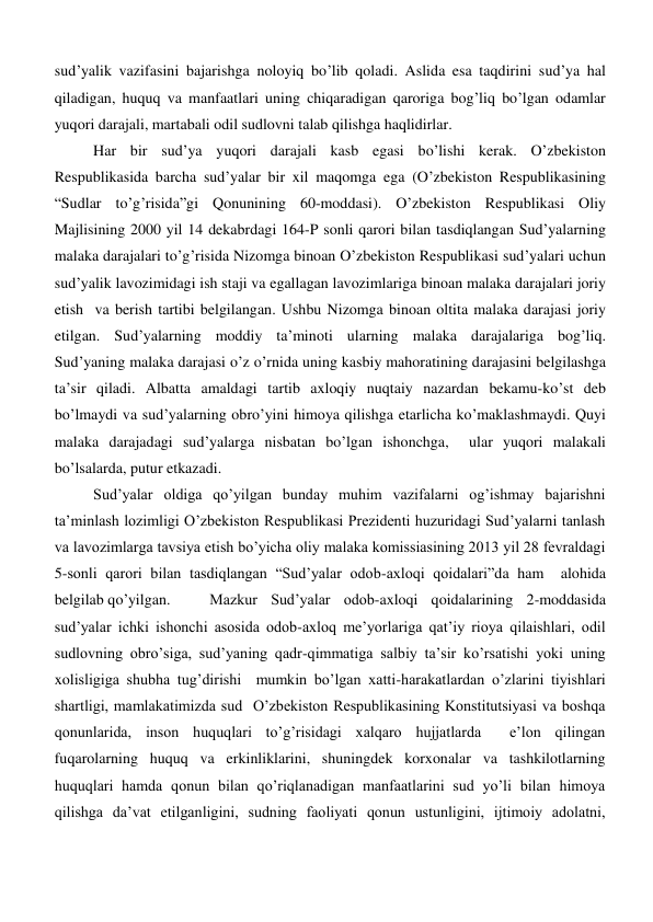 sud’yalik vazifasini bajarishga noloyiq bo’lib qoladi. Aslida esa taqdirini sud’ya hal 
qiladigan, huquq va manfaatlari uning chiqaradigan qaroriga bog’liq bo’lgan odamlar 
yuqori darajali, martabali odil sudlovni talab qilishga haqlidirlar.  
Har bir sud’ya yuqori darajali kasb egasi bo’lishi kerak. O’zbekiston 
Respublikasida barcha sud’yalar bir xil maqomga ega (O’zbekiston Respublikasining 
“Sudlar to’g’risida”gi Qonunining 60-moddasi). O’zbekiston Respublikasi Oliy 
Majlisining 2000 yil 14 dekabrdagi 164-P sonli qarori bilan tasdiqlangan Sud’yalarning 
malaka darajalari to’g’risida Nizomga binoan O’zbekiston Respublikasi sud’yalari uchun 
sud’yalik lavozimidagi ish staji va egallagan lavozimlariga binoan malaka darajalari joriy 
etish  va berish tartibi belgilangan. Ushbu Nizomga binoan oltita malaka darajasi joriy 
etilgan. Sud’yalarning moddiy ta’minoti ularning malaka darajalariga bog’liq. 
Sud’yaning malaka darajasi o’z o’rnida uning kasbiy mahoratining darajasini belgilashga 
ta’sir qiladi. Albatta amaldagi tartib axloqiy nuqtaiy nazardan bekamu-ko’st deb 
bo’lmaydi va sud’yalarning obro’yini himoya qilishga etarlicha ko’maklashmaydi. Quyi 
malaka darajadagi sud’yalarga nisbatan bo’lgan ishonchga,  ular yuqori malakali 
bo’lsalarda, putur etkazadi.  
Sud’yalar oldiga qo’yilgan bunday muhim vazifalarni og’ishmay bajarishni 
ta’minlash lozimligi O’zbekiston Respublikasi Prezidenti huzuridagi Sud’yalarni tanlash 
va lavozimlarga tavsiya etish bo’yicha oliy malaka komissiasining 2013 yil 28 fevraldagi 
5-sonli qarori bilan tasdiqlangan “Sud’yalar odob-axloqi qoidalari”da ham  alohida 
belgilab qo’yilgan.  
Mazkur Sud’yalar odob-axloqi qoidalarining 2-moddasida 
sud’yalar ichki ishonchi asosida odob-axloq me’yorlariga qat’iy rioya qilaishlari, odil 
sudlovning obro’siga, sud’yaning qadr-qimmatiga salbiy ta’sir ko’rsatishi yoki uning 
xolisligiga shubha tug’dirishi  mumkin bo’lgan xatti-harakatlardan o’zlarini tiyishlari 
shartligi, mamlakatimizda sud  O’zbekiston Respublikasining Konstitutsiyasi va boshqa 
qonunlarida, inson huquqlari to’g’risidagi xalqaro hujjatlarda  e’lon qilingan 
fuqarolarning huquq va erkinliklarini, shuningdek korxonalar va tashkilotlarning 
huquqlari hamda qonun bilan qo’riqlanadigan manfaatlarini sud yo’li bilan himoya 
qilishga da’vat etilganligini, sudning faoliyati qonun ustunligini, ijtimoiy adolatni, 
