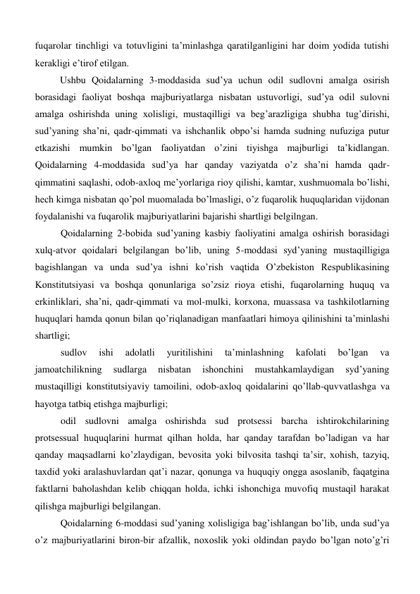 fuqarolar tinchligi va totuvligini ta’minlashga qaratilganligini har doim yodida tutishi 
kerakligi e’tirof etilgan.  
Ushbu Qoidalarning 3-moddasida sud’ya uchun odil sudlovni amalga osirish 
borasidagi faoliyat boshqa majburiyatlarga nisbatan ustuvorligi, sud’ya odil sulovni 
amalga oshirishda uning xolisligi, mustaqilligi va beg’arazligiga shubha tug’dirishi, 
sud’yaning sha’ni, qadr-qimmati va ishchanlik obpo’si hamda sudning nufuziga putur 
etkazishi mumkin bo’lgan faoliyatdan o’zini tiyishga majburligi ta’kidlangan. 
Qoidalarning 4-moddasida sud’ya har qanday vaziyatda o’z sha’ni hamda qadr-
qimmatini saqlashi, odob-axloq me’yorlariga rioy qilishi, kamtar, xushmuomala bo’lishi, 
hech kimga nisbatan qo’pol muomalada bo’lmasligi, o’z fuqarolik huquqlaridan vijdonan 
foydalanishi va fuqarolik majburiyatlarini bajarishi shartligi belgilngan.   
 
Qoidalarning 2-bobida sud’yaning kasbiy faoliyatini amalga oshirish borasidagi 
xulq-atvor qoidalari belgilangan bo’lib, uning 5-moddasi syd’yaning mustaqilligiga 
bagishlangan va unda sud’ya ishni ko’rish vaqtida O’zbekiston Respublikasining 
Konstitutsiyasi va boshqa qonunlariga so’zsiz rioya etishi, fuqarolarning huquq va 
erkinliklari, sha’ni, qadr-qimmati va mol-mulki, korxona, muassasa va tashkilotlarning 
huquqlari hamda qonun bilan qo’riqlanadigan manfaatlari himoya qilinishini ta’minlashi 
shartligi;  
 
sudlov 
ishi 
adolatli 
yuritilishini 
ta’minlashning 
kafolati 
bo’lgan 
va 
jamoatchilikning 
sudlarga 
nisbatan 
ishonchini 
mustahkamlaydigan 
syd’yaning 
mustaqilligi konstitutsiyaviy tamoilini, odob-axloq qoidalarini qo’llab-quvvatlashga va 
hayotga tatbiq etishga majburligi;  
 
odil sudlovni amalga oshirishda sud protsessi barcha ishtirokchilarining 
protsessual huquqlarini hurmat qilhan holda, har qanday tarafdan bo’ladigan va har 
qanday maqsadlarni ko’zlaydigan, bevosita yoki bilvosita tashqi ta’sir, xohish, tazyiq, 
taxdid yoki aralashuvlardan qat’i nazar, qonunga va huquqiy ongga asoslanib, faqatgina 
faktlarni baholashdan kelib chiqqan holda, ichki ishonchiga muvofiq mustaqil harakat 
qilishga majburligi belgilangan. 
Qoidalarning 6-moddasi sud’yaning xolisligiga bag’ishlangan bo’lib, unda sud’ya 
o’z majburiyatlarini biron-bir afzallik, noxoslik yoki oldindan paydo bo’lgan noto’g’ri 
