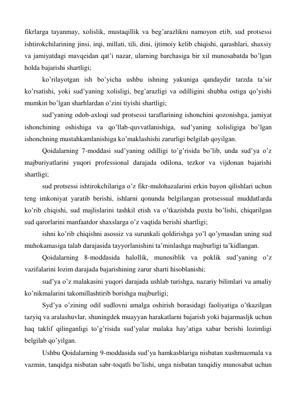 fikrlarga tayanmay, xolislik, mustaqillik va beg’arazlikni namoyon etib, sud protsessi 
ishtirokchilarining jinsi, irqi, millati, tili, dini, ijtimoiy kelib chiqishi, qarashlari, shaxsiy 
va jamiyatdagi mavqeidan qat’i nazar, ularning barchasiga bir xil munosabatda bo’lgan 
holda bajarishi shartligi; 
ko’rilayotgan ish bo’yicha ushbu ishning yakuniga qandaydir tarzda ta’sir 
ko’rsatishi, yoki sud’yaning xolisligi, beg’arazligi va odilligini shubha ostiga qo’yishi 
mumkin bo’lgan sharhlardan o’zini tiyishi shartligi; 
sud’yaning odob-axloqi sud protsessi taraflarining ishonchini qozonishga, jamiyat 
ishonchining oshishiga va qo’llab-quvvatlanishiga, sud’yaning xolisligiga bo’lgan 
ishonchning mustahkamlanishiga ko’maklashishi zarurligi belgilab qoyilgan. 
Qoidalarning 7-moddasi sud’yaning odilligi to’g’risida bo’lib, unda sud’ya o’z 
majburiyatlarini yuqori professional darajada odilona, tezkor va vijdonan bajarishi 
shartligi; 
sud protsessi ishtirokchilariga o’z fikr-mulohazalarini erkin bayon qilishlari uchun 
teng imkoniyat yaratib berishi, ishlarni qonunda belgilangan protsessual muddatlarda 
ko’rib chiqishi, sud majlislarini tashkil etish va o’tkazishda puxta bo’lishi, chiqarilgan 
sud qarorlarini manfaatdor shaxslarga o’z vaqtida berishi shartligi; 
ishni ko’rib chiqishni asossiz va surunkali qoldirishga yo’l qo’ymasdan uning sud 
muhokamasiga talab darajasida tayyorlanishini ta’minlashga majburligi ta’kidlangan. 
Qoidalarning 8-moddasida halollik, munosiblik va poklik sud’yaning o’z 
vazifalarini lozim darajada bajarishining zarur sharti hisoblanishi; 
sud’ya o’z malakasini yuqori darajada ushlab turishga, nazariy bilimlari va amaliy 
ko’nikmalarini takomillashtirib borishga majburligi; 
Syd’ya o’zining odil sudlovni amalga oshirish borasidagi faoliyatiga o’tkazilgan 
tazyiq va aralashuvlar, shuningdek muayyan harakatlarni bajarish yoki bajarmasljk uchun 
haq taklif qilinganligi to’g’risida sud’yalar malaka hay’atiga xabar berishi lozimligi 
belgilab qo’yilgan. 
Ushbu Qoidalarning 9-moddasida sud’ya hamkasblariga nisbatan xushmuomala va 
vazmin, tanqidga nisbatan sabr-toqatli bo’lishi, unga nisbatan tanqidiy munosabat uchun 
