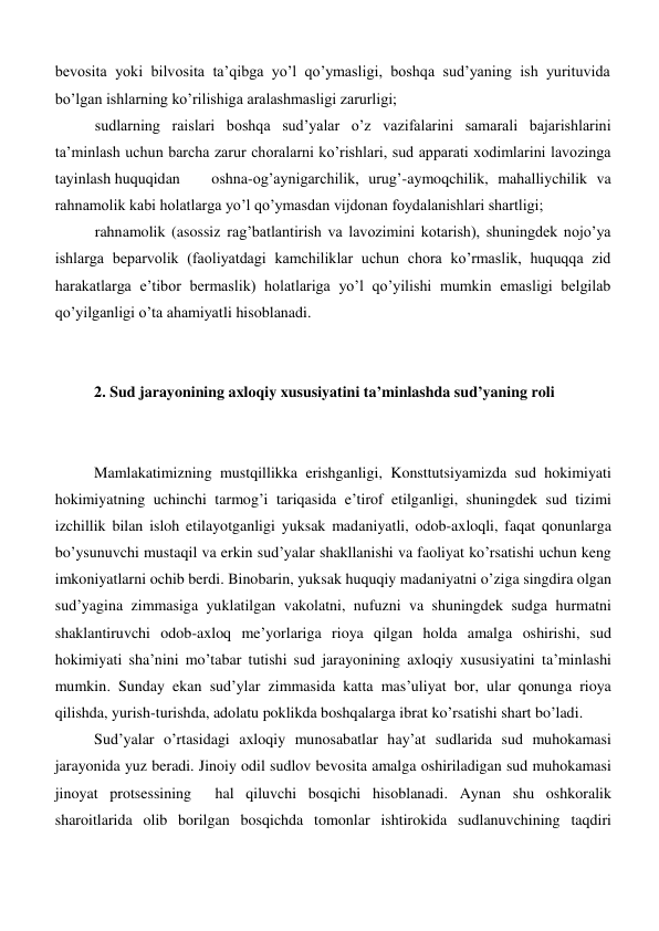 bevosita yoki bilvosita ta’qibga yo’l qo’ymasligi, boshqa sud’yaning ish yurituvida 
bo’lgan ishlarning ko’rilishiga aralashmasligi zarurligi; 
sudlarning raislari boshqa sud’yalar o’z vazifalarini samarali bajarishlarini 
ta’minlash uchun barcha zarur choralarni ko’rishlari, sud apparati xodimlarini lavozinga 
tayinlash huquqidan 
oshna-og’aynigarchilik, urug’-aymoqchilik, mahalliychilik va 
rahnamolik kabi holatlarga yo’l qo’ymasdan vijdonan foydalanishlari shartligi; 
rahnamolik (asossiz rag’batlantirish va lavozimini kotarish), shuningdek nojo’ya 
ishlarga beparvolik (faoliyatdagi kamchiliklar uchun chora ko’rmaslik, huquqqa zid 
harakatlarga e’tibor bermaslik) holatlariga yo’l qo’yilishi mumkin emasligi belgilab 
qo’yilganligi o’ta ahamiyatli hisoblanadi. 
 
  
 
2. Sud jarayonining axloqiy xususiyatini ta’minlashda sud’yaning roli 
  
 
Mamlakatimizning mustqillikka erishganligi, Konsttutsiyamizda sud hokimiyati 
hokimiyatning uchinchi tarmog’i tariqasida e’tirof etilganligi, shuningdek sud tizimi 
izchillik bilan isloh etilayotganligi yuksak madaniyatli, odob-axloqli, faqat qonunlarga 
bo’ysunuvchi mustaqil va erkin sud’yalar shakllanishi va faoliyat ko’rsatishi uchun keng 
imkoniyatlarni ochib berdi. Binobarin, yuksak huquqiy madaniyatni o’ziga singdira olgan 
sud’yagina zimmasiga yuklatilgan vakolatni, nufuzni va shuningdek sudga hurmatni 
shaklantiruvchi odob-axloq me’yorlariga rioya qilgan holda amalga oshirishi, sud 
hokimiyati sha’nini mo’tabar tutishi sud jarayonining axloqiy xususiyatini ta’minlashi 
mumkin. Sunday ekan sud’ylar zimmasida katta mas’uliyat bor, ular qonunga rioya 
qilishda, yurish-turishda, adolatu poklikda boshqalarga ibrat ko’rsatishi shart bo’ladi. 
Sud’yalar o’rtasidagi axloqiy munosabatlar hay’at sudlarida sud muhokamasi 
jarayonida yuz beradi. Jinoiy odil sudlov bevosita amalga oshiriladigan sud muhokamasi  
jinoyat protsessining  hal qiluvchi bosqichi hisoblanadi. Aynan shu oshkoralik 
sharoitlarida olib borilgan bosqichda tomonlar ishtirokida sudlanuvchining taqdiri 
