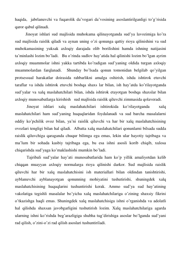 haqida,  jabrlanuvchi va fuqarolik da’vogari da’vosining asoslantirilganligi to’g’risida 
qaror qabul qilinadi.  
Jinoyat ishlari sud majlisida muhokama qilinayotganda sud’ya lavozimiga ko’ra 
sud majlisida raislik qiladi va aynan uning o’zi qonunga qattiy rioya qilinishini va sud 
muhokamasining yuksak axloqiy darajada olib borilishini hamda ishning natijasini 
ta’minlashi lozim bo’ladi.   Bu o’rinda sudlov hay’atida hal qilinishi lozim bo’lgan ayrim 
axloqiy muammolar ishni yakka tartibda ko’radigan sud’yaning oldida turgan axloqiy 
muammolardan farqlanadi.  Shunday bo’lsada qonun tomonidan belgilab qo’yilgan 
protsessual harakatlar doirasida rahbarlikni amalga oshirish, ishda ishtirok etuvchi 
taraflar va ishda ishtirok etuvchi boshqa shaxs lar bilan, ish hay’atda ko’rilayotganda 
sud’yalar va xalq maslahatchilari bilan, ishda ishtirok etayotgan boshqa shaxslar bilan 
axloqiy munosabatlarga kirishish   sud majlisida raislik qiluvchi zimmasida qolaveradi.      
 Jinoyat 
ishlari 
xalq 
maslahatchilari 
ishtirokida 
ko’rilayotganda 
 
xalq 
maslahatchilari ham sud’yaning huquqlaridan foydalanadi va sud barcha masalalarni 
oddiy ko’pchilik ovoz bilan, ya’ni raislik qiluvchi va har bir xalq maslahatchisining 
ovozlari tengligi bilan hal qiladi.  Albatta xalq maslahatchilari qonunlarni bilsada sudda 
raislik qiluvchiga qaraganda chuqur bilimga ega emas, lekin ular hayotiy tajribaga va 
ma’lum bir sohada kasbiy tajribaga ega, bu esa ishni asosli korib chiqib, xulosa 
chiqarishda sud’yaga ko’maklashishi mumkin bo’ladi.  
 Tajribali sud’yalar hay’ati munosabatlarida ham ko’p yillik amaliyotdan kelib 
chiqqan muayyan axloqiy normalarga rioya qilinishi darkor. Sud majlisida raislik 
qiluvchi har bir xalq maslahatchisini ish materiallari bilan oldindan tanishtirishi, 
ayblanuvchi ayblanayotgan qonunning mohiyatini tushutirishi, shuningdek xalq 
maslahatchisining huquqlarini tushuntirishi kerak. Ammo sud’ya sud hay’atining 
vakolatiga tegishli masalalar bo’yicha xalq maslahatchilariga o’zining shaxsiy fikrini 
o’tkazishga haqli emas. Shuningdek xalq maslahatchisiga ishni o’rganishda va adolatli 
hal qilishda shaxsan javobgarligini tushutirish lozim. Xalq maslahatchilariga agarda 
ularning ishni ko’rishda beg’arazligiga shubha tug’dirishiga asoslar bo’lganda sud’yani 
rad qilish, o’zini-o’zi rad qilish asoslari tushuntiriladi. 
