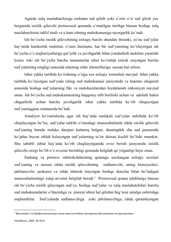 Agarda xalq maslahatchisiga nisbatan rad qilish yoki o’zini o’zi rad qilish yuz 
berganida raislik qiluvchi protsessual qonunda o’rnatilgan tartibga binoan boshqa xalq 
maslahatchisini taklif etadi va u ham ishning muhokamasiga tayorgarlik ko’radi.  
Ish bo’yicha raislik qiluvchining axloqiy burchi shundan iboratki, ya’nu sud’yalar 
hay’atida hamkorlik muhitini, o’zaro hurmatni, har bir sud’yanining ko’rilayotgan ish 
bo’yicha o’z majburiyatlariga qat’iylik va javobgarlik bilan yondashish muhitini yaratishi 
lozim, toki ish bo’yicha barcha muammolar ishni ko’rishda istirok etayotgan barcha 
sud’yalarning tengligi asnosida ularning ichki ishonchlariga  asosan hal etilsin.  
Ishni yakka tartibda ko’rishning o’ziga xos axloqiy tomonlari mavjud. Ishni yakka 
tartibda ko’rayotgan sud’yada ishing sud muhokamasi jarayonida va hukmni chiqarish 
asnosida boshqa sud’yalarning fikr va mulohazalaridan foydalanish imkoniyati mavjud 
emas. Ish bo’yicha sud muhokamasining haqqoniy olib borilishi uchun va  adolatli hukm 
chiqarilishi uchun barcha javobgarlik ishni yakka tartibda ko’rib chiqayotgan 
sud’yaninggina zimmasida bo’ladi.  
Amaliyot ko’rsatishicha agar ish hay’atda malakali sud’yalar tarkibida ko’rib 
chiqilayotgan bo’lsa, sud’yalar tarkibi o’rtasidagi munosabatlarda ishda raislik qiluvchi 
sud’yaning hamda malaka darajasi kattaroq bolgan, shuningdek shu sud jamoasida 
ko’pdan buyon ishlab kelayotgan sud’yalarning ta’sir doirasi kuchli bo’lishi mumkin. 
Shu sababli ishlar hay’atda ko’rib chiqilayotganida ovoz berish jarayonida raislik 
qiluvchi oxirgi bo’lib o’z ovozini berishligi qonunda belgilab qo’yilganligi bejiz emas.  
Sudning va protsess ishtirokchilarining qonunga asoslangan axloqiy asoslari 
sud’yaning va asosan ishda raislik qiluvchining  sudlanuvchi, uning himoyachisi, 
jabrlanuvchi, prokuror va ishda ishtirok etayotgan boshqa shaxslar bilan bo’ladigan 
munosabatlaridagi xulqi-atvorini belgilab beradi.1  Protsessual qonun talablariga binoan 
ish bo’yicha raislik qilayotgan sud’ya, boshqa sud’yalar va xalq maslahatchilari barcha 
sud muhokamalarini o’tkazishga va  jinoyat ishini hal qilishni beg’araz amalga oshirishga 
majburdirlar.  Sud’yalarda sudlanuvchiga  yoki jabrlanuvchiga, ishda qatnashyotgan 
                                                           
1 Васильева Г.А.Профессиональная этика юриста.Учебно-методический комплекс по дисциплине 
Челябинск, 2005. 40-50 b.  
