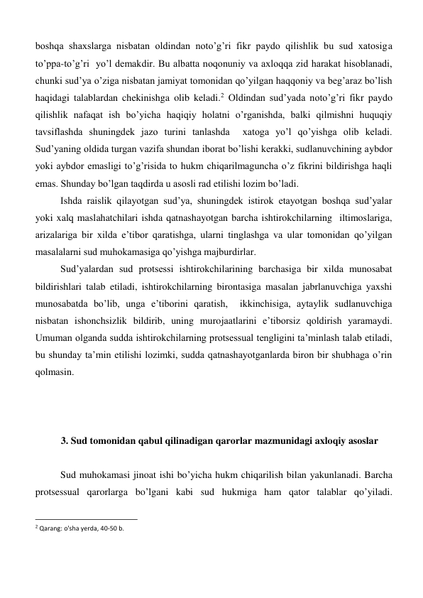 boshqa shaxslarga nisbatan oldindan noto’g’ri fikr paydo qilishlik bu sud xatosiga 
to’ppa-to’g’ri  yo’l demakdir. Bu albatta noqonuniy va axloqqa zid harakat hisoblanadi, 
chunki sud’ya o’ziga nisbatan jamiyat tomonidan qo’yilgan haqqoniy va beg’araz bo’lish  
haqidagi talablardan chekinishga olib keladi.2 Oldindan sud’yada noto’g’ri fikr paydo 
qilishlik nafaqat ish bo’yicha haqiqiy holatni o’rganishda, balki qilmishni huquqiy 
tavsiflashda shuningdek jazo turini tanlashda  xatoga yo’l qo’yishga olib keladi. 
Sud’yaning oldida turgan vazifa shundan iborat bo’lishi kerakki, sudlanuvchining aybdor 
yoki aybdor emasligi to’g’risida to hukm chiqarilmaguncha o’z fikrini bildirishga haqli 
emas. Shunday bo’lgan taqdirda u asosli rad etilishi lozim bo’ladi.  
Ishda raislik qilayotgan sud’ya, shuningdek istirok etayotgan boshqa sud’yalar 
yoki xalq maslahatchilari ishda qatnashayotgan barcha ishtirokchilarning  iltimoslariga, 
arizalariga bir xilda e’tibor qaratishga, ularni tinglashga va ular tomonidan qo’yilgan 
masalalarni sud muhokamasiga qo’yishga majburdirlar.  
Sud’yalardan sud protsessi ishtirokchilarining barchasiga bir xilda munosabat 
bildirishlari talab etiladi, ishtirokchilarning birontasiga masalan jabrlanuvchiga yaxshi 
munosabatda bo’lib, unga e’tiborini qaratish,  ikkinchisiga, aytaylik sudlanuvchiga 
nisbatan ishonchsizlik bildirib, uning murojaatlarini e’tiborsiz qoldirish yaramaydi. 
Umuman olganda sudda ishtirokchilarning protsessual tengligini ta’minlash talab etiladi, 
bu shunday ta’min etilishi lozimki, sudda qatnashayotganlarda biron bir shubhaga o’rin 
qolmasin. 
 
 
 
3. Sud tomonidan qabul qilinadigan qarorlar mazmunidagi axloqiy asoslar 
 
Sud muhokamasi jinoat ishi bo’yicha hukm chiqarilish bilan yakunlanadi. Barcha 
protsessual qarorlarga bo’lgani kabi sud hukmiga ham qator talablar qo’yiladi. 
                                                           
2 Qarang: o'sha yerda, 40-50 b. 
 
 

