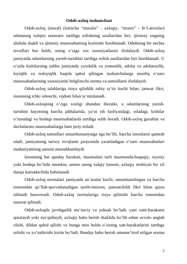 Odob-axloq tushunchasi
Odob-axloq (moral) (lotincha “moralis” - axloqiy; “mores” - fe’l-atvorlar)
odamning xulqini normativ tartibga solishning usullaridan biri, ijtimoiy ongning
alohida shakli va ijtimoiy munosabatning korinishi hisoblanadi. Odobning bir nechta
tavsiflari  bor  bolib,  uning  o’ziga  xos  xususiyatlarini  ifodalaydi.  Odob-axloq
jamiyatda odamlarning yurish-turishini tartibga solish usullaridan biri hisoblanadi. U
o’zida kishilarning ushbu jamiyatda yaxshilik va yomonlik, adolat va adolatsizlik,
loyiqlik  va  noloyiqlik  haqida  qabul  qilingan  tushunchalarga  muofiq  o’zaro
munosabatlarining xususiyatini belgilavchi norma va tamoillarni ifodalaydi. 
Odob-axloq talablariga rioya qilishlik ruhiy ta’sir kuchi bilan, jamoat fikri,
insonning ichki ishonchi, vijdoni bilan ta’minlanadi. 
Odob-axloqning  o’ziga  xosligi  shundan  iboratki,  u  odamlarning  yurish-
turishini  hayotning  barcha  jabhalarida,  ya’ni  ish  faoliyatidagi,  oiladagi,  kishilar
o’rtasidagi va boshqa munosabatlarda tartibga solib boradi. Odob-axloq guruhlar va
davlatlararo munosabatlarga ham joriy etiladi.
Odob-axloq tamoillari umumhususiyatga ega bo’lib, barcha insonlarni qamrab
oladi, jamiyatning tarixiy rivojlanis jarayonida yaratiladigan o’zaro munosabatlari
madaniyatining asosini mustahkamlaydi.
Insonning har qanday harakati, muomalasi turli mazmunda-huquqiy, siyosiy
yoki boshqa bo’lishi mumkin, ammo uning xulqiy tomoni, axloqiy mohiyati bir xil
daraja korsatkichida baholanadi. 
Odob-axloq normalari jamiyatda an’analar kuchi, umumtanolingan va barcha
tomonidan  qo’llab-quvvatlanadigan  tartib-intizom,  jamoatchilik  fikri  bilan  qayta
ishlanib  boraveradi.  Odob-axloq  normalariga  rioya  qilinishi  barcha  tomonidan
nazorat qilinadi. 
Odob-axloqda javobgarlik ma’naviy va yuksak bo’ladi, yani xatti-harakatni
qoralaydi yoki ma’qullaydi, axloqiy baho berish shaklida bo’lib odam avvalo anglab
olishi, dildan qabul qilishi va bunga mos holda o’zining xatt-harakatlarini tartibga
solishi va yo’naltirishi lozim bo’ladi. Bunday baho berish umume’tirof etilgan norma
2
