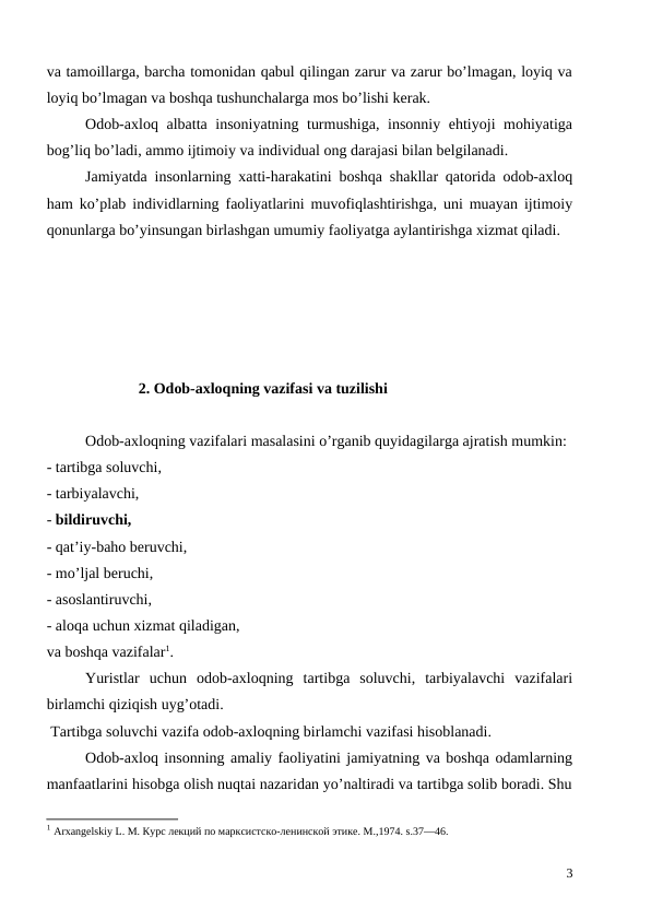 va tamoillarga, barcha tomonidan qabul qilingan zarur va zarur bo’lmagan, loyiq va
loyiq bo’lmagan va boshqa tushunchalarga mos bo’lishi kerak.
Odob-axloq albatta insoniyatning turmushiga, insonniy ehtiyoji mohiyatiga
bog’liq bo’ladi, ammo ijtimoiy va individual ong darajasi bilan belgilanadi. 
Jamiyatda insonlarning xatti-harakatini boshqa shakllar qatorida odob-axloq
ham ko’plab individlarning faoliyatlarini muvofiqlashtirishga, uni muayan ijtimoiy
qonunlarga bo’yinsungan birlashgan umumiy faoliyatga aylantirishga xizmat qiladi. 
2. Odob-axloqning vazifasi va tuzilishi
 
Odob-axloqning vazifalari masalasini o’rganib quyidagilarga ajratish mumkin:
- tartibga soluvchi,
- tarbiyalavchi,
- bildiruvchi,
- qat’iy-baho beruvchi,
- mo’ljal beruchi,
- asoslantiruvchi,
- aloqa uchun xizmat qiladigan,
va boshqa vazifalar1.
Yuristlar  uchun  odob-axloqning  tartibga  soluvchi,  tarbiyalavchi  vazifalari
birlamchi qiziqish uyg’otadi.
 Tartibga soluvchi vazifa odob-axloqning birlamchi vazifasi hisoblanadi.
Odob-axloq insonning amaliy faoliyatini jamiyatning va boshqa odamlarning
manfaatlarini hisobga olish nuqtai nazaridan yo’naltiradi va tartibga solib boradi. Shu
1 Аrxangelskiy L. М. Курс лекций по марксистско-ленинской этике. М.,1974. s.37—46.
3

