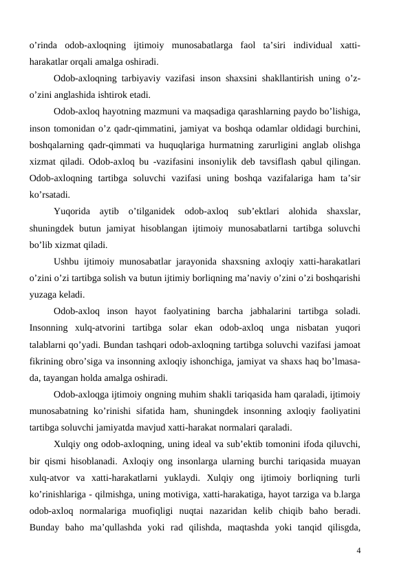 o’rinda  odob-axloqning  ijtimoiy  munosabatlarga  faol  ta’siri  individual  xatti-
harakatlar orqali amalga oshiradi. 
Odob-axloqning tarbiyaviy vazifasi inson shaxsini shakllantirish uning o’z-
o’zini anglashida ishtirok etadi. 
Odob-axloq hayotning mazmuni va maqsadiga qarashlarning paydo bo’lishiga,
inson tomonidan o’z qadr-qimmatini, jamiyat va boshqa odamlar oldidagi burchini,
boshqalarning qadr-qimmati va huquqlariga hurmatning zarurligini anglab olishga
xizmat qiladi. Odob-axloq bu -vazifasini insoniylik deb tavsiflash qabul qilingan.
Odob-axloqning  tartibga  soluvchi  vazifasi  uning  boshqa  vazifalariga  ham  ta’sir
ko’rsatadi. 
Yuqorida  aytib  o’tilganidek  odob-axloq  sub’ektlari  alohida  shaxslar,
shuningdek  butun  jamiyat  hisoblangan  ijtimoiy  munosabatlarni  tartibga  soluvchi
bo’lib xizmat qiladi. 
Ushbu ijtimoiy munosabatlar jarayonida shaxsning axloqiy xatti-harakatlari
o’zini o’zi tartibga solish va butun ijtimiy borliqning ma’naviy o’zini o’zi boshqarishi
yuzaga keladi. 
Odob-axloq  inson  hayot  faolyatining  barcha  jabhalarini  tartibga  soladi.
Insonning  xulq-atvorini  tartibga  solar  ekan  odob-axloq  unga  nisbatan  yuqori
talablarni qo’yadi. Bundan tashqari odob-axloqning tartibga soluvchi vazifasi jamoat
fikrining obro’siga va insonning axloqiy ishonchiga, jamiyat va shaxs haq bo’lmasa-
da, tayangan holda amalga oshiradi.
Odob-axloqga ijtimoiy ongning muhim shakli tariqasida ham qaraladi, ijtimoiy
munosabatning ko’rinishi  sifatida ham, shuningdek insonning axloqiy faoliyatini
tartibga soluvchi jamiyatda mavjud xatti-harakat normalari qaraladi. 
Xulqiy ong odob-axloqning, uning ideal va sub’ektib tomonini ifoda qiluvchi,
bir qismi hisoblanadi. Axloqiy ong insonlarga ularning burchi tariqasida muayan
xulq-atvor  va  xatti-harakatlarni  yuklaydi.  Xulqiy  ong  ijtimoiy  borliqning  turli
ko’rinishlariga - qilmishga, uning motiviga, xatti-harakatiga, hayot tarziga va b.larga
odob-axloq  normalariga  muofiqligi  nuqtai  nazaridan  kelib  chiqib  baho  beradi.
Bunday  baho  ma’qullashda  yoki  rad  qilishda,  maqtashda  yoki  tanqid  qilisgda,
4
