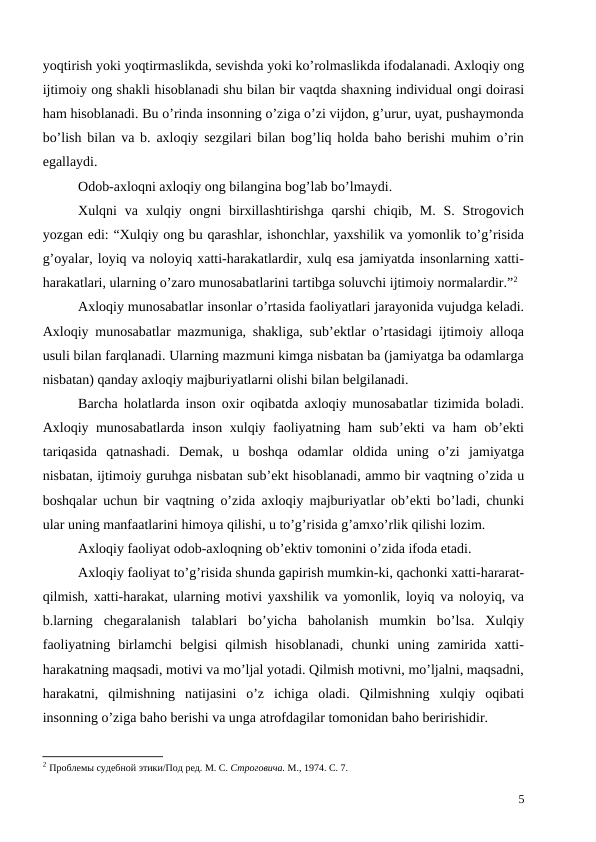 yoqtirish yoki yoqtirmaslikda, sevishda yoki ko’rolmaslikda ifodalanadi. Axloqiy ong
ijtimoiy ong shakli hisoblanadi shu bilan bir vaqtda shaxning individual ongi doirasi
ham hisoblanadi. Bu o’rinda insonning o’ziga o’zi vijdon, g’urur, uyat, pushaymonda
bo’lish bilan va b. axloqiy sezgilari bilan bog’liq holda baho berishi muhim o’rin
egallaydi. 
Odob-axloqni axloqiy ong bilangina bog’lab bo’lmaydi. 
Xulqni  va xulqiy ongni  birxillashtirishga  qarshi  chiqib, M.  S.  Strogovich
yozgan edi: “Xulqiy ong bu qarashlar, ishonchlar, yaxshilik va yomonlik to’g’risida
g’oyalar, loyiq va noloyiq xatti-harakatlardir, xulq esa jamiyatda insonlarning xatti-
harakatlari, ularning o’zaro munosabatlarini tartibga soluvchi ijtimoiy normalardir.”2
Axloqiy munosabatlar insonlar o’rtasida faoliyatlari jarayonida vujudga keladi.
Axloqiy munosabatlar mazmuniga, shakliga, sub’ektlar o’rtasidagi ijtimoiy alloqa
usuli bilan farqlanadi. Ularning mazmuni kimga nisbatan ba (jamiyatga ba odamlarga
nisbatan) qanday axloqiy majburiyatlarni olishi bilan belgilanadi. 
Barcha holatlarda inson oxir oqibatda axloqiy munosabatlar tizimida boladi.
Axloqiy munosabatlarda inson xulqiy faoliyatning ham sub’ekti va ham ob’ekti
tariqasida  qatnashadi.  Demak,  u  boshqa  odamlar  oldida  uning  o’zi  jamiyatga
nisbatan, ijtimoiy guruhga nisbatan sub’ekt hisoblanadi, ammo bir vaqtning o’zida u
boshqalar uchun bir vaqtning o’zida axloqiy majburiyatlar ob’ekti bo’ladi, chunki
ular uning manfaatlarini himoya qilishi, u to’g’risida g’amxo’rlik qilishi lozim. 
Axloqiy faoliyat odob-axloqning ob’ektiv tomonini o’zida ifoda etadi. 
Axloqiy faoliyat to’g’risida shunda gapirish mumkin-ki, qachonki xatti-hararat-
qilmish, xatti-harakat, ularning motivi yaxshilik va yomonlik, loyiq va noloyiq, va
b.larning  chegaralanish  talablari  bo’yicha  baholanish  mumkin  bo’lsa.  Xulqiy
faoliyatning  birlamchi  belgisi  qilmish  hisoblanadi,  chunki  uning  zamirida  xatti-
harakatning maqsadi, motivi va mo’ljal yotadi. Qilmish motivni, mo’ljalni, maqsadni,
harakatni,  qilmishning  natijasini  o’z  ichiga  oladi.  Qilmishning  xulqiy  oqibati
insonning o’ziga baho berishi va unga atrofdagilar tomonidan baho beririshidir.
2 Проблемы судебной этики/Под ред. М. С. Строговича. М., 1974. С. 7.
5
