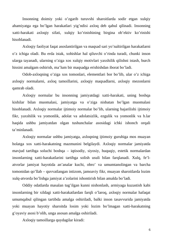 Insonning  doimiy  yoki  o’zgarib  turuvshi  sharoitlarda  sodir  etgan  xulqiy
ahamiyatga ega bo’lgan harakatlari yig’ndisi axloq deb qabul qilinadi. Insonning
xatti-harakati  axloqiy  sifati,  xulqiy  ko’rinishining  birgina  ob’ektiv  ko’rinishi
hisoblanadi. 
Axloqiy faoliyat faqat asoslantirilgan va maqsad sari yo’naltirilgan harakatlarni
o’z ichiga oladi. Bu erda istak, xohishlar hal qiluvchi o’rinda turadi, chunki inson
ularga tayanadi, ularning o’ziga xos xulqiy motivlari yaxshilik qilishni istash, burch
hissini amalgam oshirish, ma’lum bir maqsadga erishishdan iborat bo’ladi. 
Odob-axloqning o’ziga xos tomonlari, elementlari bor bo’lib, ular o’z ichiga
axloqiy  normalarni,  axloq  tamoillarini,  axloqiy  maqsadlarni,  axloqiy  mezonlarni
qamrab oladi. 
Axloqiy  normalar  bu  insonning  jamiyatdagi  xatti-harakati,  uning  boshqa
kishilar  bilan  muomalasi,  jamiyatga  va  o’ziga  nisbatan  bo’lgan  muomalasi
hisoblanadi. Axloqiy normalar ijtimoiy normalar bo’lib, ularning bajarilishi ijtimoiy
fikr, yaxshilik va yomonlik, adolat va adolatsizlik, ezgulik va yomonlik va b.lar
haqida  ushbu  jamiyatdan  olgan  tushunchalar  asosidagi  ichki  ishonch  orqali
ta’minlanadi. 
 
Axloqiy normalar ushbu jamiyatga, axloqning ijtimoiy guruhiga mos muayan
holatga xos xatti-harakatning mazmunini belgilaydi. Axloqiy normalar jamiyatda
mavjud tartibga soluchi boshqa – iqtisodiy, siyosiy, huquqiy, estetik normalardan
insonlarning  xatti-harakatlarini  tartibga  solish  usuli  bilan  farqlanadi.  Xulq,  fe’l-
atvorlar  jamiyat  hayotida  an’analar  kuchi,  obro’  va  umumtanolingan  va  barcha
tomonidan qo’llab – quvvatlangan intizom, jamoaviy fikr, muayan sharoitlarda lozim
xulq-atvorda bo’lishga jamiyat a’zolarini ishontirish bilan amalda bo’ladi. 
Oddiy odatlarda masalan tug’ilgan kunni nishonlash, armiyaga kuzastish kabi
insonlarning bir xildagi xatti-harakatlardan farqli o’laroq, axloqiy normalar hafaqat
umumqabul qilingan tartibda amalga oshiriladi, balki inson tasavvurida jamiyatda
yoki  muayan  hayotiy  sharoitda  losim  yoki  lozim  bo’lmagan  xatti-harakatning
g’oyaviy asosi b’olib, unga asosan amalga oshiriladi. 
 
Axloqiy tamoillarga quydagilar kiradi:
6
