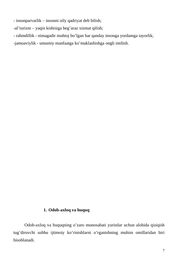 - insonparvarlik – insonni oily qadriyat deb bilish;
-al’turizm – yaqin kishisiga beg’araz xizmat qilish;
- rahmdillik - nimagadir muhtoj bo’lgan har qanday insonga yordamga tayorlik;
-jamoaviylik - umumiy manfaatga ko’maklashishga ongli intilish.
1. Odob-axloq va huquq
Odob-axloq va huquqning o’zaro munosabati yuristlar uchun alohida qiziqish
tug’diruvchi ushbu ijtimoiy ko’rinishlarni o’rganishning muhim omillaridan biri
hisoblanadi. 
7
