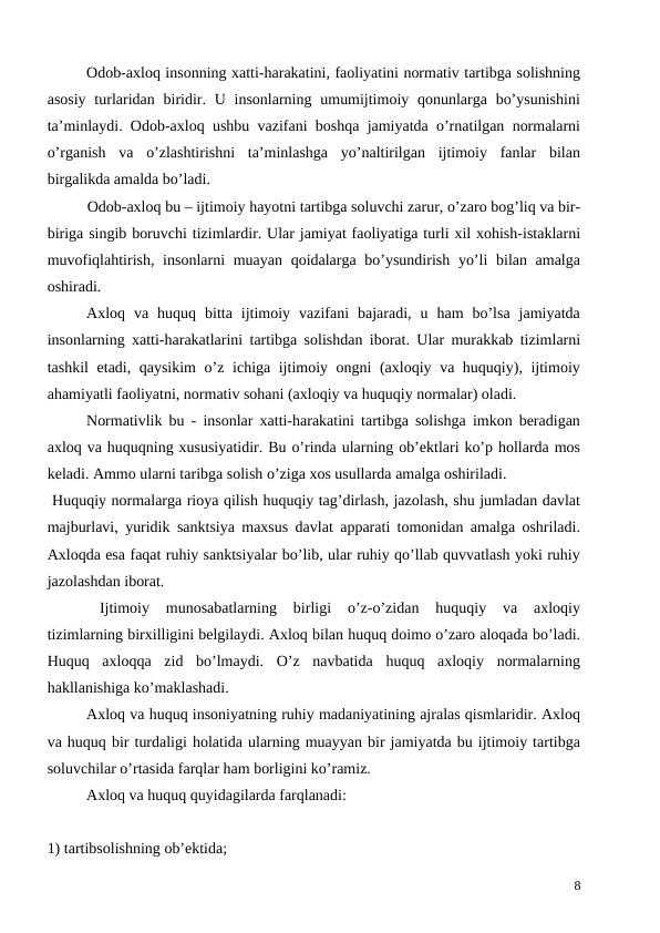 Odob-axloq insonning xatti-harakatini, faoliyatini normativ tartibga solishning
asosiy  turlaridan  biridir. U insonlarning umumijtimoiy qonunlarga bo’ysunishini
ta’minlaydi. Odob-axloq ushbu vazifani boshqa jamiyatda o’rnatilgan normalarni
o’rganish  va  o’zlashtirishni  ta’minlashga  yo’naltirilgan  ijtimoiy  fanlar  bilan
birgalikda amalda bo’ladi.
Odob-axloq bu – ijtimoiy hayotni tartibga soluvchi zarur, o’zaro bog’liq va bir-
biriga singib boruvchi tizimlardir. Ular jamiyat faoliyatiga turli xil xohish-istaklarni
muvofiqlahtirish, insonlarni muayan qoidalarga bo’ysundirish yo’li  bilan amalga
oshiradi.
Axloq  va  huquq  bitta  ijtimoiy  vazifani  bajaradi,  u  ham  bo’lsa  jamiyatda
insonlarning xatti-harakatlarini tartibga solishdan iborat. Ular murakkab tizimlarni
tashkil etadi, qaysikim  o’z ichiga ijtimoiy ongni (axloqiy va huquqiy), ijtimoiy
ahamiyatli faoliyatni, normativ sohani (axloqiy va huquqiy normalar) oladi.
Normativlik bu - insonlar xatti-harakatini tartibga solishga imkon beradigan
axloq va huquqning xususiyatidir. Bu o’rinda ularning ob’ektlari ko’p hollarda mos
keladi. Ammo ularni taribga solish o’ziga xos usullarda amalga oshiriladi. 
 Huquqiy normalarga rioya qilish huquqiy tag’dirlash, jazolash, shu jumladan davlat
majburlavi, yuridik sanktsiya maxsus davlat apparati tomonidan amalga oshriladi.
Axloqda esa faqat ruhiy sanktsiyalar bo’lib, ular ruhiy qo’llab quvvatlash yoki ruhiy
jazolashdan iborat. 
Ijtimoiy  munosabatlarning  birligi  o’z-o’zidan  huquqiy  va  axloqiy
tizimlarning birxilligini belgilaydi. Axloq bilan huquq doimo o’zaro aloqada bo’ladi.
Huquq  axloqqa  zid  bo’lmaydi.  O’z  navbatida  huquq  axloqiy  normalarning
hakllanishiga ko’maklashadi.
Axloq va huquq insoniyatning ruhiy madaniyatining ajralas qismlaridir. Axloq
va huquq bir turdaligi holatida ularning muayyan bir jamiyatda bu ijtimoiy tartibga
soluvchilar o’rtasida farqlar ham borligini ko’ramiz. 
Axloq va huquq quyidagilarda farqlanadi:
1) tartibsolishning ob’ektida;
8
