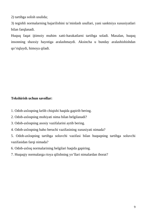 2) tartibga solish usulida;
3) tegishli normalarning bajarilishini ta’minlash usullari, yani sanktsiya xususiyatlari
bilan farqlanadi.
Huquq  faqat  ijtimoiy  muhim  xatti-harakatlarni  tartibga  soladi.  Masalan,  huquq
insonning  shaxsiy  hayotiga  aralashmaydi.  Aksincha  u  bunday  aralashishishdan
qo’riqlaydi, himoya qiladi. 
Tekshirish uchun savollar:
1. Odob-axloqning kelib chiqishi haqida gapirib bering.
2. Odob-axloqning mohiyati nima bilan belgilanadi?
3. Odob-axloqning asosiy vazifalarini aytib bering.
4. Odob-axloqning baho beruchi vazifasining xususiyati nimada?
5.  Odob-axloqning  tartibga  soluvchi  vazifasi  bilan  huquqning  tartibga  soluvchi
vazifasidan farqi nimada?
6. Odob-axloq normalarining belgilari haqida gapiring.
7. Huquqiy normalarga rioya qilishning yo’llari nimalardan iborat?
9

